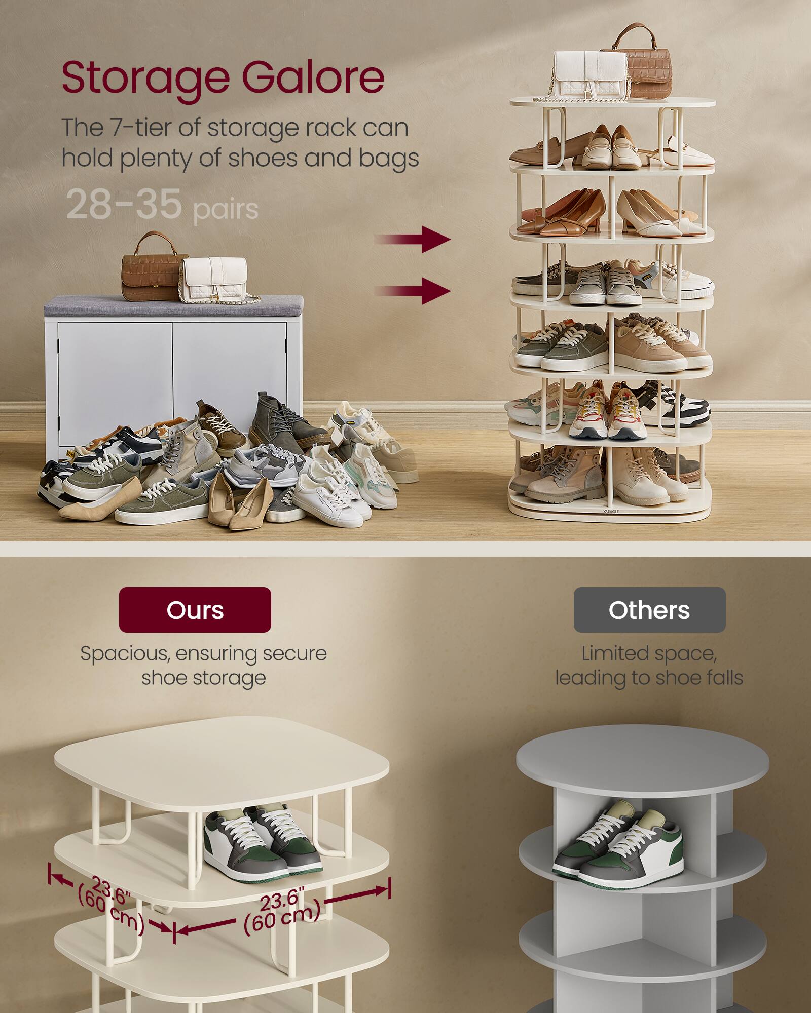 Storage Galore  
The 7-tier of storage rack can hold plenty of shoes and bags  
28–35 pairs  

Ours  
Spacious, ensuring secure shoe storage  

Others  
Limited space, leading to shoe falls  

23.6" (60 cm)  
23.6" (60 cm)