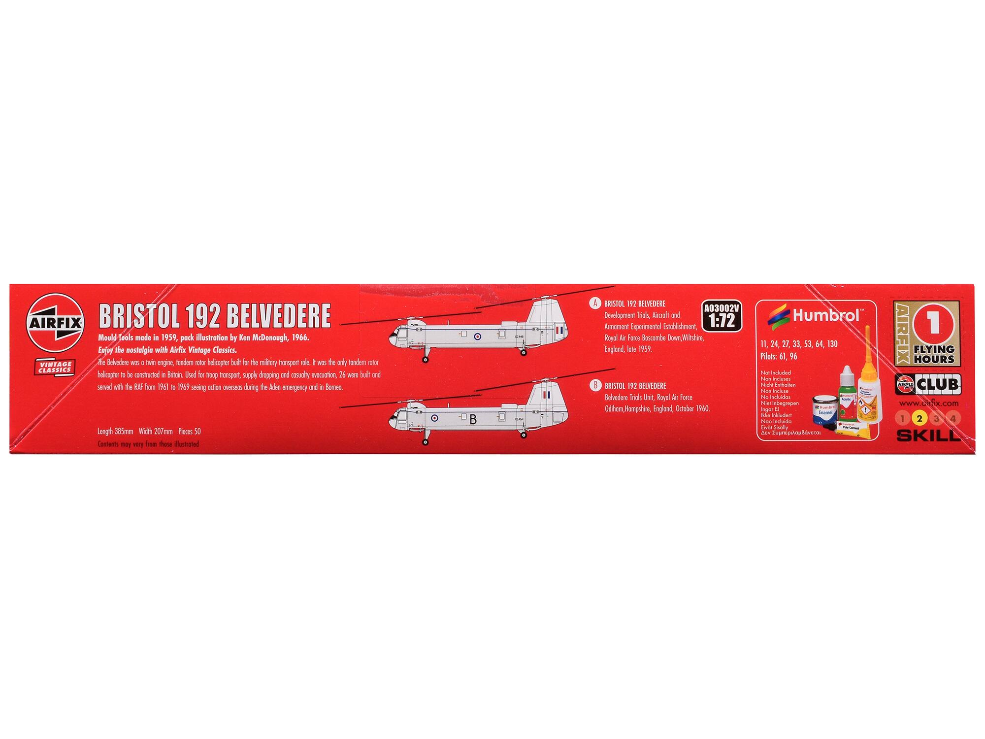 AIRFIX BRISTOL 192 BELVEDERE  
Mould Tools made in 1959, pack illustration by Ken McDonough, 1966.  
Enjoy the nostalgia with Airfix Vintage Classics.  

The Belvedere was a twin-engine, tandem rotor helicopter built for the military transport role. It was the only tandem rotor helicopter to be constructed in Britain. Used for troop transport, supply dropping and casualty evacuation, 26 were built and served with the RAF from 1961 to 1969 seeing action overseas during the Aden emergency and in Borneo.  

Length 385mm Width 207mm Pieces 50  
Contents may vary from those illustrated  

BRISTOL 192 BELVEDERE  
Development Trials, Aircraft and Armament Experimental Establishment, 1:72  
England, Isle of Wight, 1959  

Pilots: 61, 96, 27, 33, 53, 64, 130  

AIRFIX FLYING HOURS  
Vintage Classics  
BRISTOL 192 BELVEDERE  
Model Kit  

BRISTOL 19