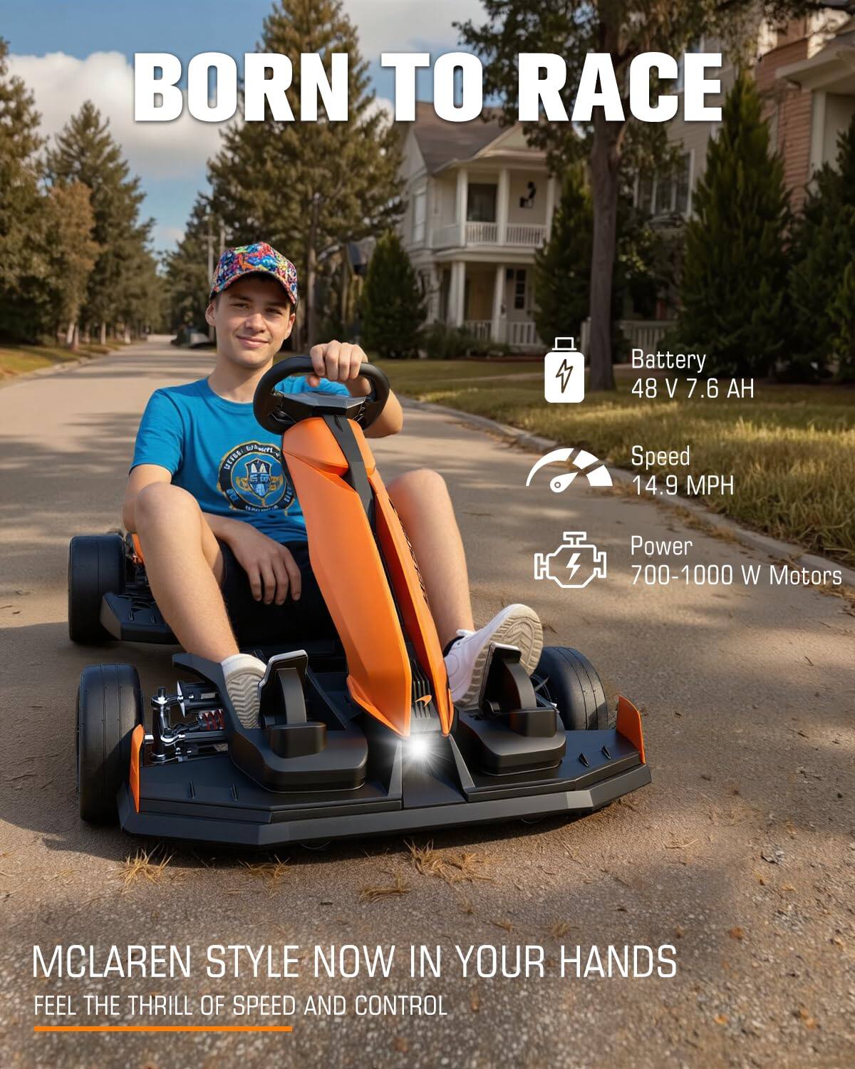 BORN TO RACE

Battery 48 V 7.6 AH

Speed 14.9 MPH

Power 700-1000 W Motors

MCLAREN STYLE NOW IN YOUR HANDS
FEEL THE THRILL OF SPEED AND CONTROL