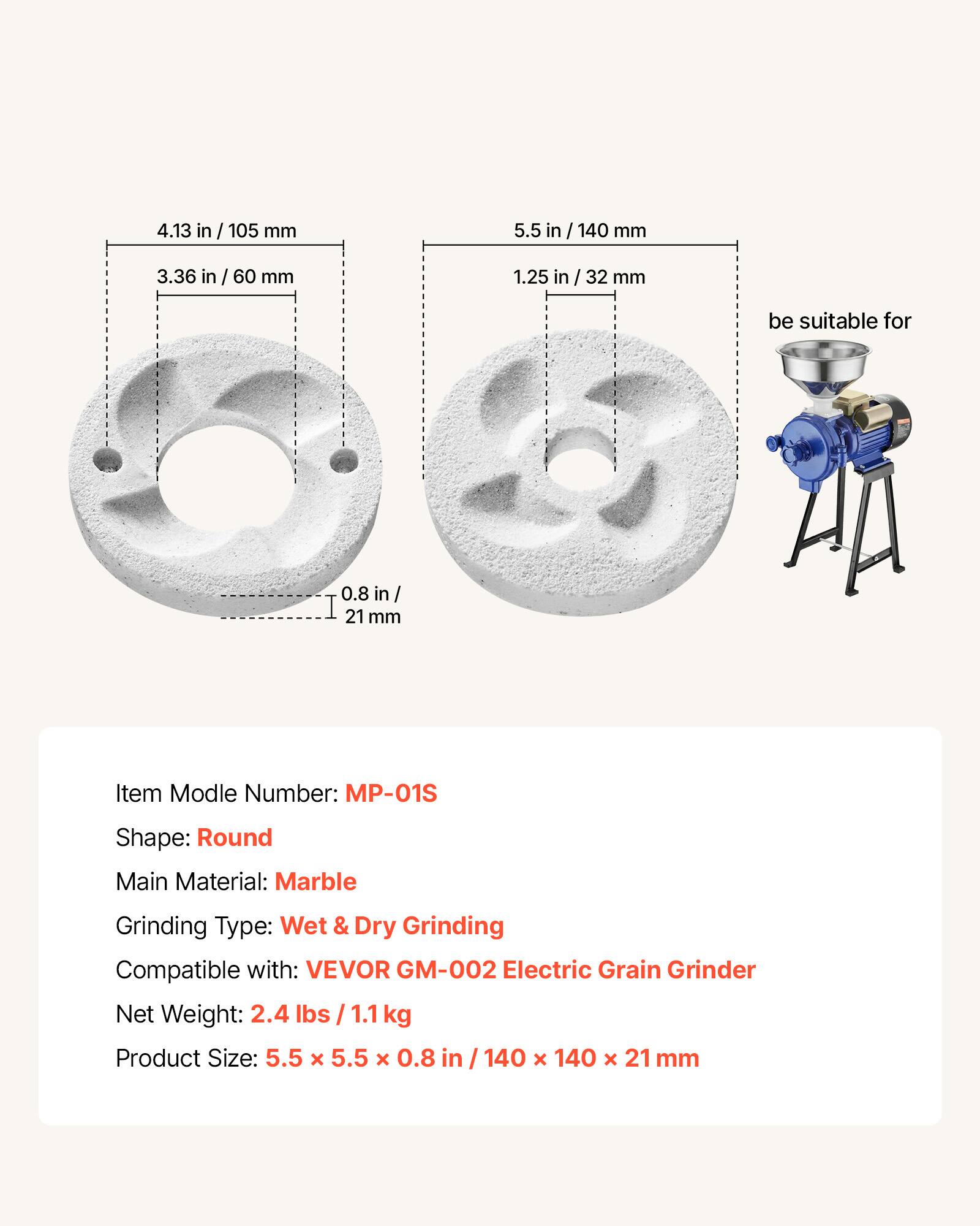 4.13 in / 105 mm  
5.5 in / 140 mm  
3.36 in / 60 mm  
1.25 in / 32 mm  
0.8 in / 21 mm  

Item Model Number: MP-01S  
Shape: Round  
Main Material: Marble  
Grinding Type: Wet & Dry Grinding  
Compatible with: VEVOR GM-002 Electric Grain Grinder  
Net Weight: 2.4 lbs / 1.1 kg  
Product Size: 5.5 x 5.5 x 0.8 in / 140 x 140 x 21 mm  

be suitable for