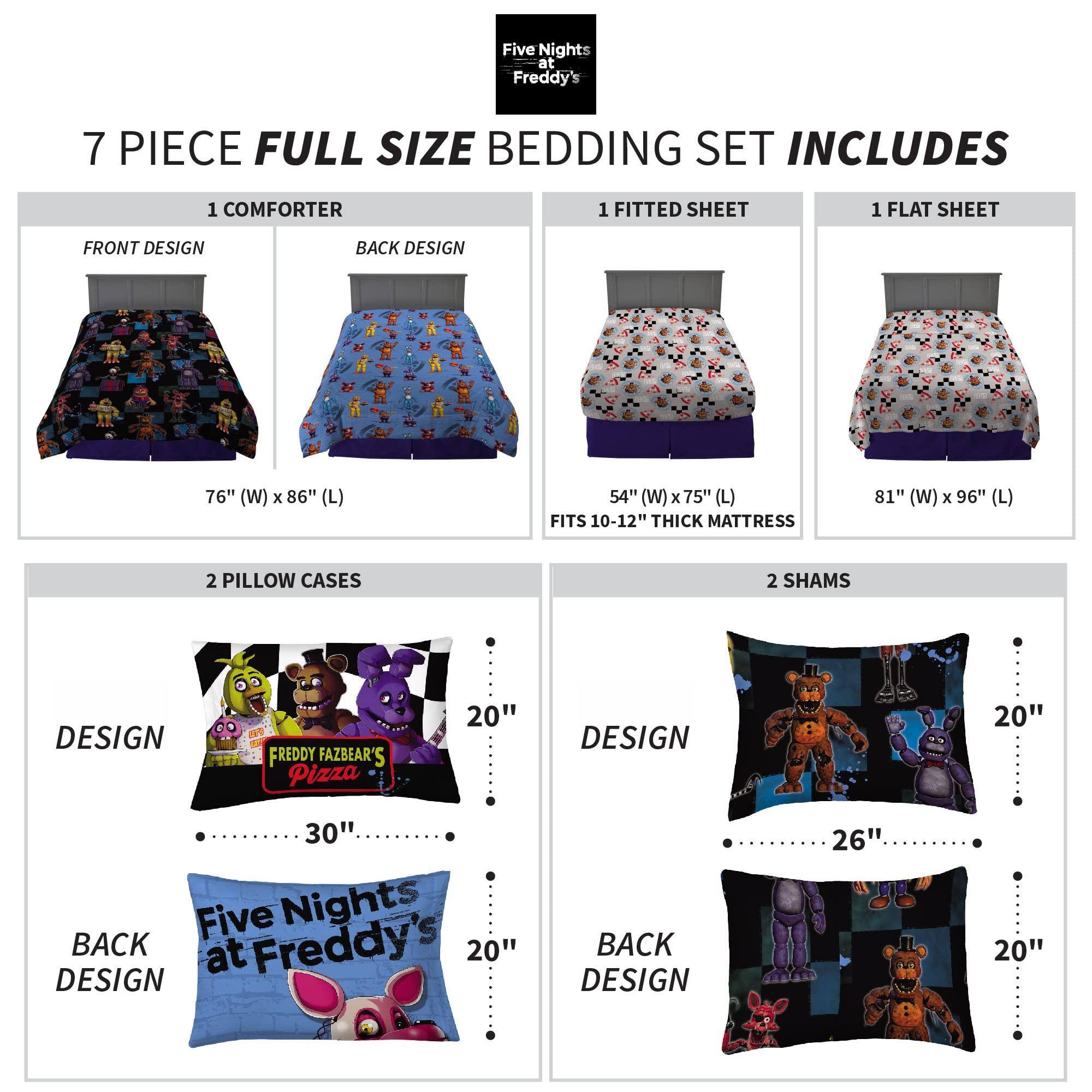 Five Nights at Freddy's 7 PIECE FULL SIZE BEDDING SET INCLUDES

1 COMFORTER  
FRONT DESIGN  
BACK DESIGN  
76" (W) x 86" (L)

1 FITTED SHEET  
54" (W) x 75" (L)  
FITS 10-12" THICK MATTRESS

1 FLAT SHEET  
81" (W) x 96" (L)

2 PILLOW CASES  
DESIGN  
20"  
30"  
BACK DESIGN  
20"

2 SHAMS  
DESIGN  
20"  
26"  
BACK DESIGN  
20"