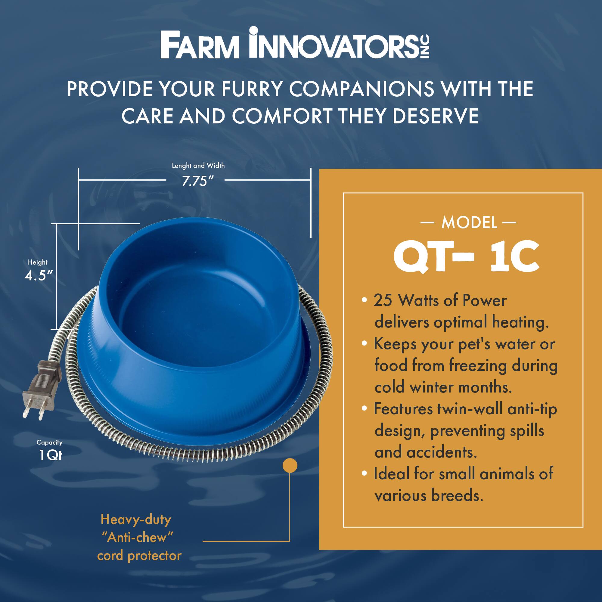 FARM INNOVATORS INC PROVIDE YOUR FURRY COMPANIONS WITH THE CARE AND COMFORT THEY DESERVE

Length and Width 7.75"
Height 4.5" Capacity 1Qt

Heavy-duty "Anti-chew" cord protector

- MODEL- QT-1C
- 25 Watts of Power delivers optimal heating. Keeps your pet's water or food from freezing during cold winter months.
- Features twin-wall anti-tip design, preventing spills and accidents.
- Ideal for small animals of various breeds.