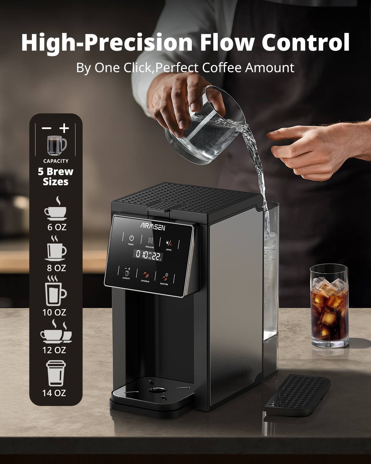 High-Precision Flow Control  
By One Click, Perfect Coffee Amount  

CAPACITY  
5 Brew Sizes  
6 OZ  
8 OZ  
10 OZ  
12 OZ  
14 OZ  

AIRSEN