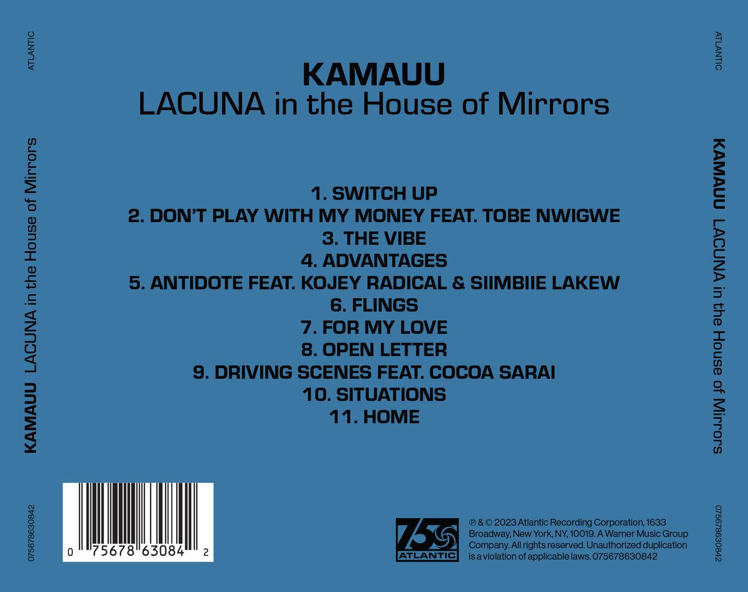 KAMAUU  
LACUNA in the House of Mirrors  

1. SWITCH UP  
2. DON'T PLAY WITH MY MONEY FEAT. TOBE NWIGWE  
3. THE VIBE  
4. ADVANTAGES  
5. ANTIDOTE FEAT. KOJEY RADICAL & SIMBIE LAKEW  
6. FLINGS  
7. FOR MY LOVE  
8. OPEN LETTER  
9. DRIVING SCENES FEAT. COCOA SARAI  
10. SITUATIONS  
11. HOME  

© & ℗ 2023 Atlantic Recording Corporation, 1633 Broadway, New York, NY, 10019. A Warner Music Group Company. All rights reserved. Unauthorized duplication is a violation of applicable laws. 075678630842  

ATLANTIC  
75678 63084 2  

075678630842