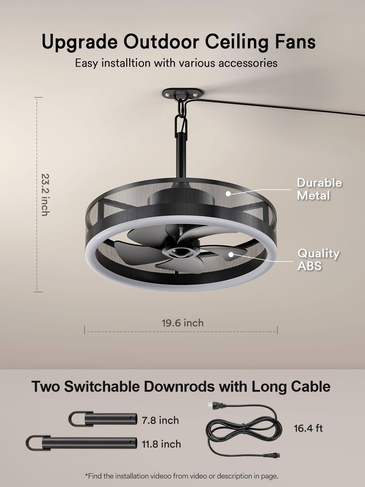 Upgrade Outdoor Ceiling Fans  
Easy installation with various accessories  
23.2 inch Durable Metal Quality ABS  
19.6 inch Two Switchable Downrods with Long Cable  
7.8 inch  
11.8 inch  
16.4 ft  
*Find the installation video from video or description in page.