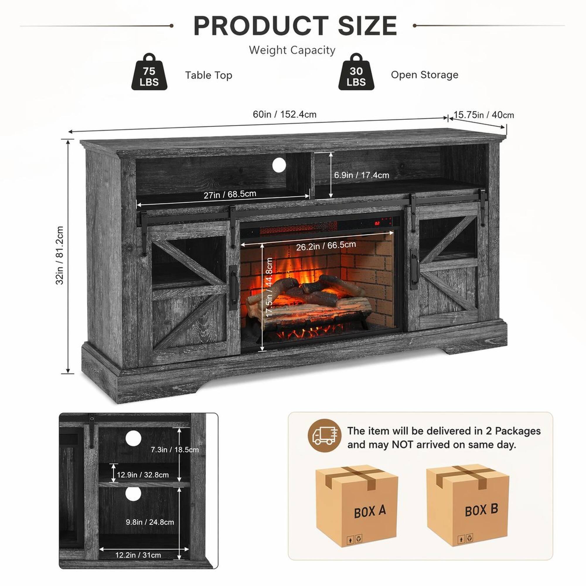 PRODUCT SIZE  
Weight Capacity: 75 LBS  
Table Top: 30 LBS  
Open Storage: 60in / 152.4cm  
15.75in / 40cm  
40cm  
6.9in / 17.4cm  
6.9in / 17.4cm  
81.2cm  
32in / 81.2cm  
27in / 68.5cm  
8cm  
44 7.5in / 26.2in / 66.5cm  
7.3in / 18.5dm  
The item will be delivered in 2 Packages and may NOT arrive on the same day.  
12.9in / 32.8cm  
9.8in / 24.8cm  
BOX A  
BOX B  
12.2in / 31cm