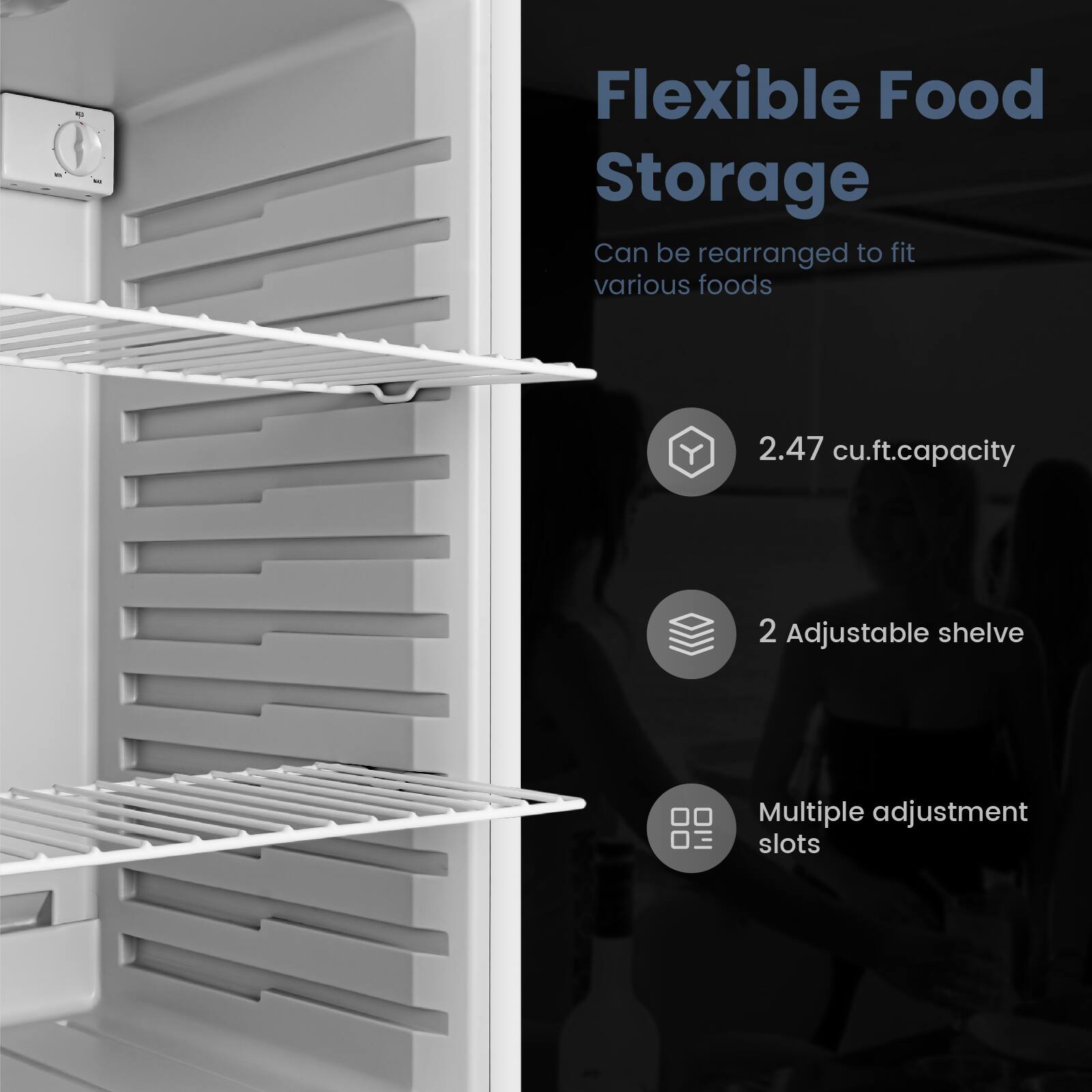 Flexible Food Storage  
Can be rearranged to fit various foods  

2.47 cu.ft. capacity  

2 Adjustable shelves  

Multiple adjustment slots