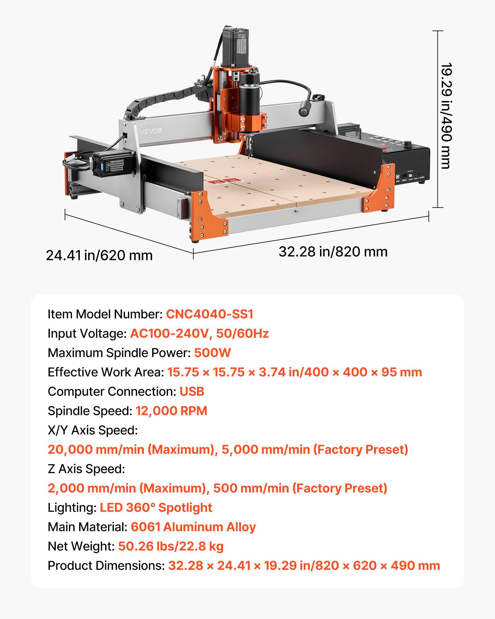 VEVOR

19.29 in/490 mm  
24.41 in/620 mm  
32.28 in/820 mm  

Item Model Number: CNC4040-SS1  
Input Voltage: AC100-240V, 50/60Hz  
Maximum Spindle Power: 500W  
Effective Work Area: 15.75 x 15.75 x 3.74 in/400 x 400 x 95 mm  
Computer Connection: USB  
Spindle Speed: 12,000 RPM  
X/Y Axis Speed: 20,000 mm/min (Maximum), 5,000 mm/min (Factory Preset)  
Z Axis Speed: 2,000 mm/min (Maximum), 500 mm/min (Factory Preset)  
Lighting: LED 360° Spotlight  
Main Material: 6061 Aluminum Alloy  
Net Weight: 50.26 lbs/22.8 kg  
Product Dimensions: 32.28 x 24.41 x