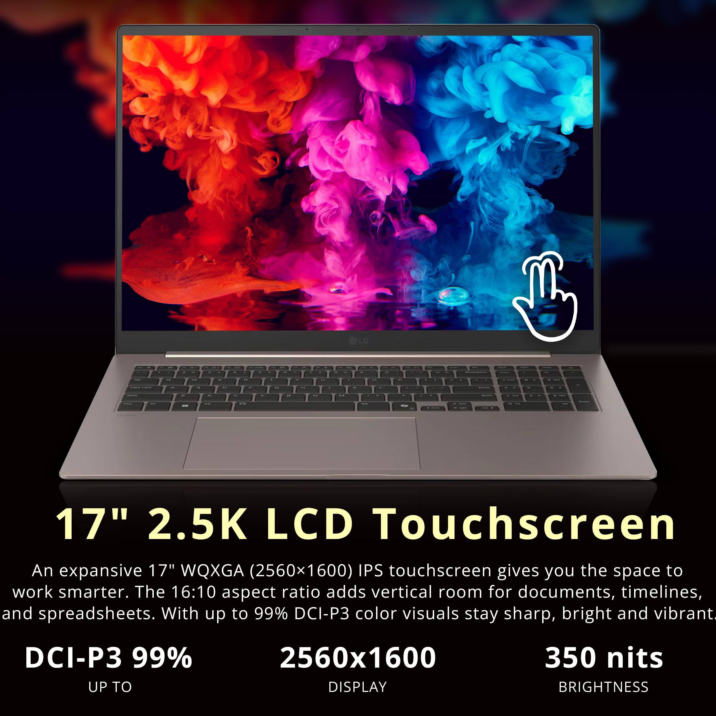 - - - - - I - 17" 2.5K LCD Touchscreen

An expansive 17" WQXGA (2560x1600) IPS touchscreen gives you the space to work smarter. The 16:10 aspect ratio adds vertical room for documents, timelines, and spreadsheets. With up to 99% DCI-P3 color visuals stay sharp, bright and vibrant.

DCI-P3 99% UP TO 2560x1600 DISPLAY 350 nits BRIGHTNESS