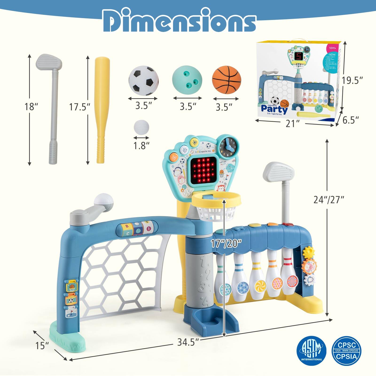 Dimensions

- Golf Club: 18"
- Tennis Racket: 17.5"
- Soccer Ball: 3.5"
- Bowling Ball: 3.5"
- Basketball: 3.5"
- Golf Ball: 1.8"
- Party Goal: 21" x 19.5" x 6.5"
- Bowling Set: 24"/27" x 17"/20" x 34.5"
- Height: 15"

INTERNATIONAL
CPSIA
www.apso.us