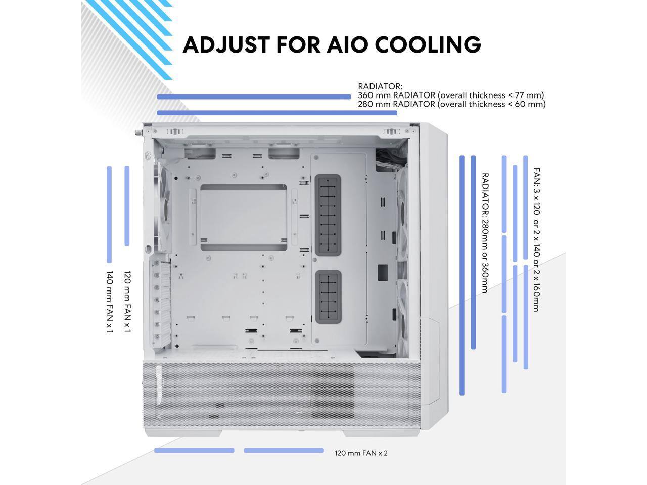 ADJUST FOR AIO COOLING

RADIATOR:
- 360 mm RADIATOR (overall thickness < 77 mm)
- 280 mm RADIATOR (overall thickness < 60 mm)

FAN:
- 140 mm FAN x 1
- 120 mm FAN x 1
- 120 mm FAN x 2

RADIATOR: 280mm or 360mm

FAN: 3x 120 or 2x 140 or 2x 160mm

120 mm FAN x 2