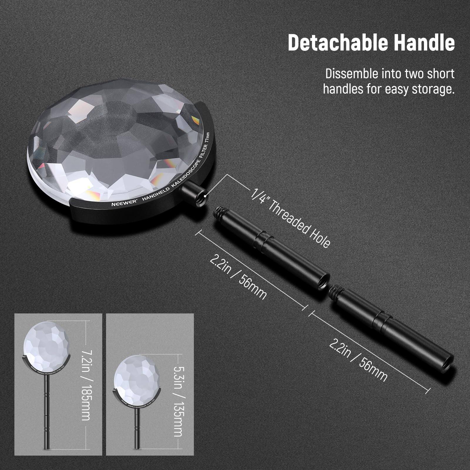 Detachable Handle  
Disassemble into two short handles for easy storage.

77mm FILTER KALEIDOSCOPE  
HANDHELD  
NEEWER  
1/4" Threaded Hole  
2.2in / 56mm  
7.2in / 185mm  
5.3in / 135mm