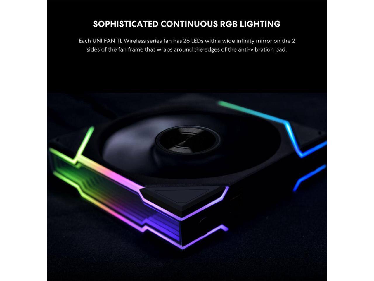 SOPHISTICATED CONTINUOUS RGB LIGHTING

Each UNI FAN TL Wireless series fan has 26 LEDs with a wide infinity mirror on the 2 sides of the fan frame that wraps around the edges of the anti-vibration pad.