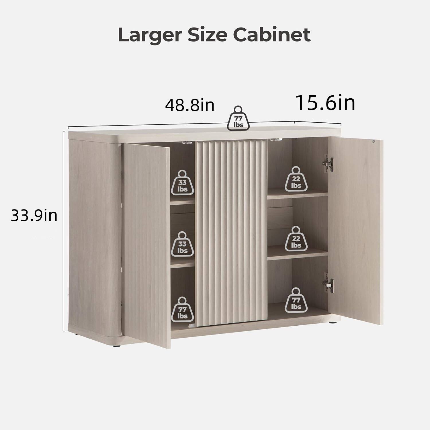 Larger Size Cabinet

- Width: 48.8in
- Depth: 15.6in
- Height: 33.9in

Weight Capacity:
- 77 lbs (top shelf)
- 33 lbs (second shelf)
- 22 lbs (third shelf)
- 77 lbs (bottom shelf)