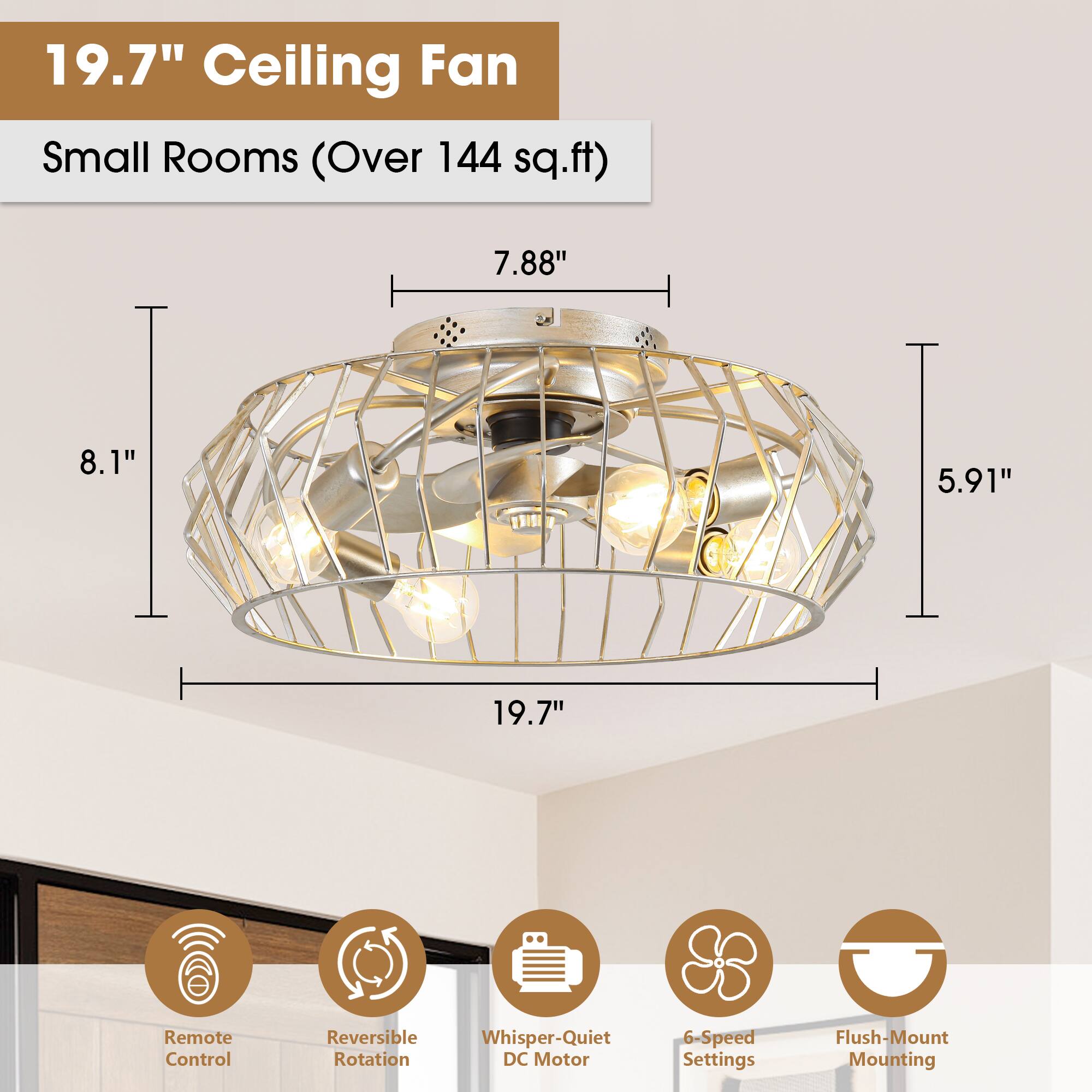 19.7" Ceiling Fan  
Small Rooms (Over 144 sq.ft)  

- 19.7"  
- 8.1"  
- 7.88"  
- 5.91"  

Features:  
- Remote Control  
- Reversible Rotation  
- Whisper-Quiet DC Motor  
- 6-Speed Settings  
- Flush-Mount Mounting