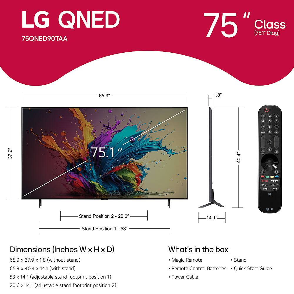 LG QNED  
75QNED90TAA  
75" Class (75.1" Diag)  

Dimensions (Inches W x H x D)  
- 65.9 x 37.9 x 1.8" (without stand)  
- 65.9 x 40.4 x 14.1" (with stand)  
- 53 x 14.1" (adjustable stand footprint position 1)  
- 20.6 x 14.1" (adjustable stand footprint position 2)  

What's in the box  
- Magic Remote  
- Remote Control Batteries  
- Quick Start Guide  
- Power Cable