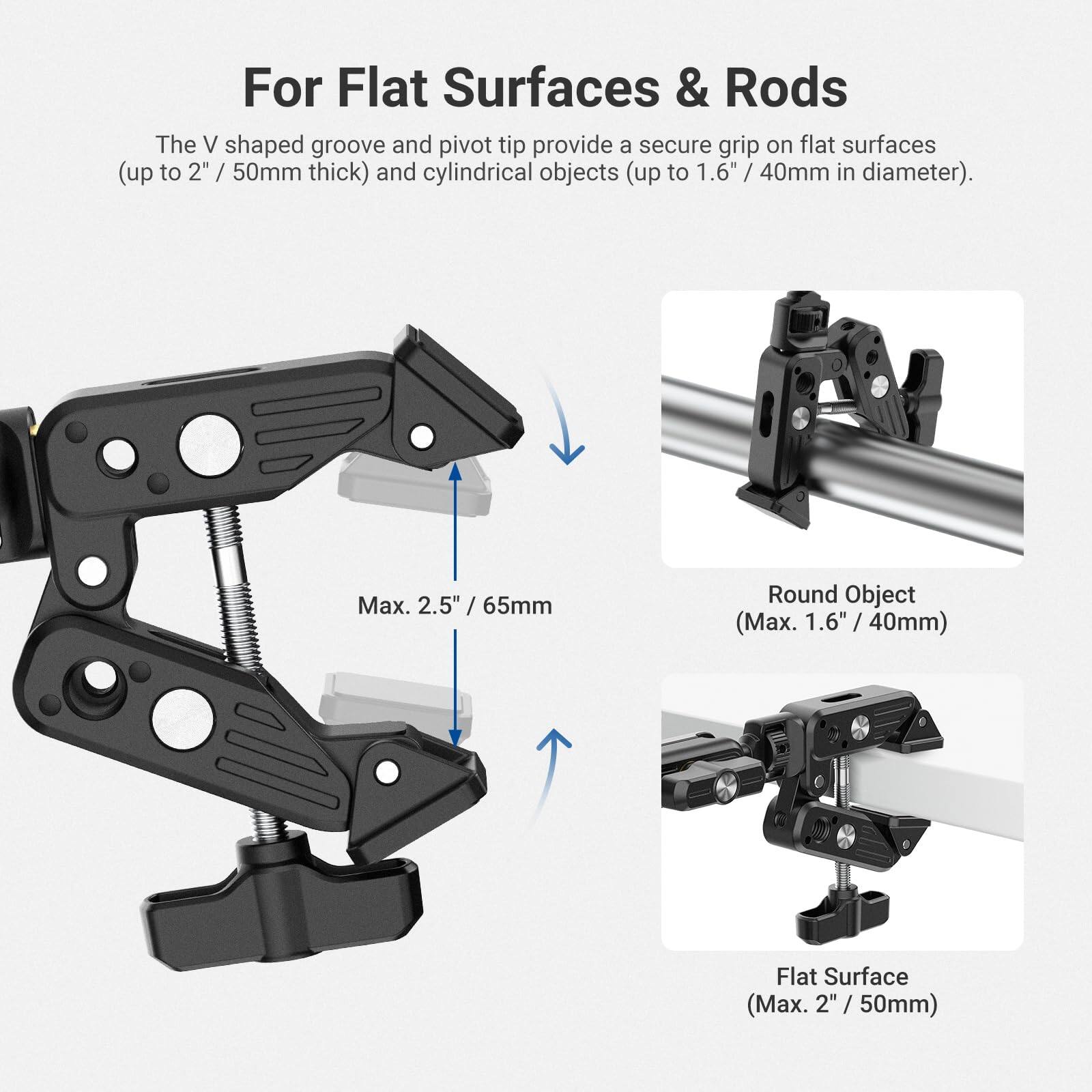 For Flat Surfaces & Rods

The V shaped groove and pivot tip provide a secure grip on flat surfaces (up to 2" / 50mm thick) and cylindrical objects (up to 1.6" / 40mm in diameter).

Max. 2.5" / 65mm

Round Object (Max. 1.6" / 40mm)

Flat Surface (Max. 2" / 50mm)