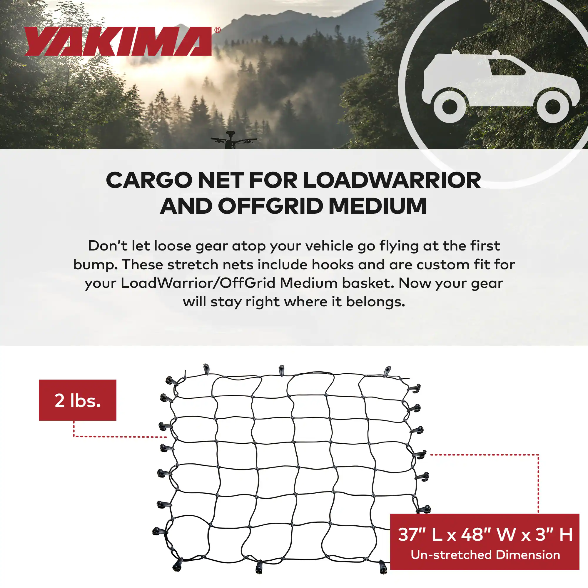 **YAKIMA**

**CARGO NET FOR LOADWARRIOR AND OFFGRID MEDIUM**

Don't let loose gear atop your vehicle go flying at the first bump. These stretch nets include hooks and are custom fit for your LoadWarrior/OffGrid Medium basket. Now your gear will stay right where it belongs.

- 2 lbs.
- 37" L x 48" W x 3" H Un-stretched Dimension