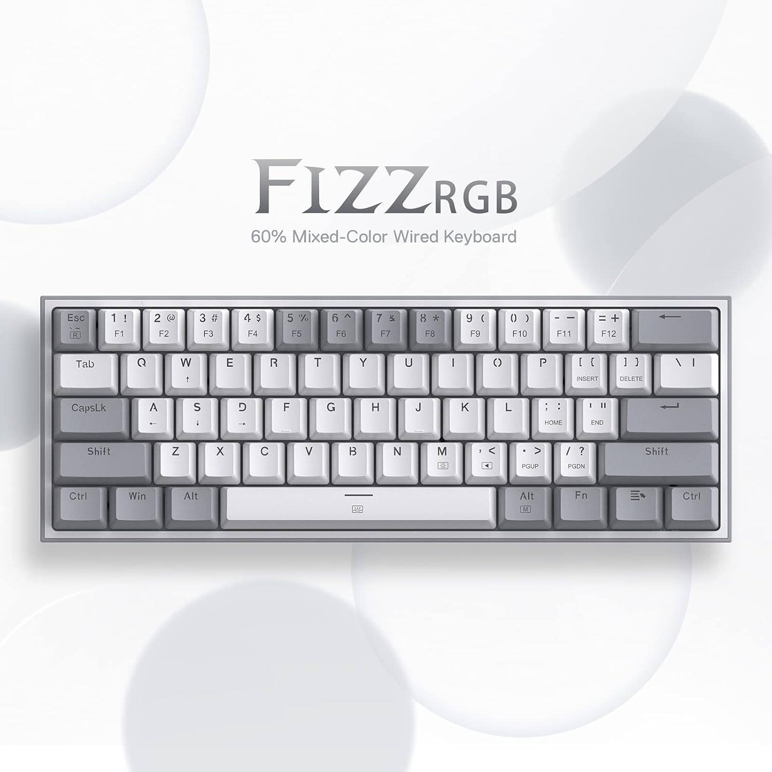FIZZRGB 60% Mixed-Color Wired Keyboard

Esc R
1 ! F1
2  F2
3  F3
4 F4
5 % F5
6 F6
7 & F7
8 * F8
9 ( F9
0 ) F10
F11
= + F12
Tab
Q
W
E
R
T
Y
U
I
O
P
[ ]
\ |
INSERT
DELETE
CapsLk
A
S
D
F
G
H
J
K
L
HOME
END
Shift
Z
X
C
V
B
N
M
, < . >
/ ?
Shift

PGUP
PGDN
Ctrl
Win
Alt
Fn
Ctrl
