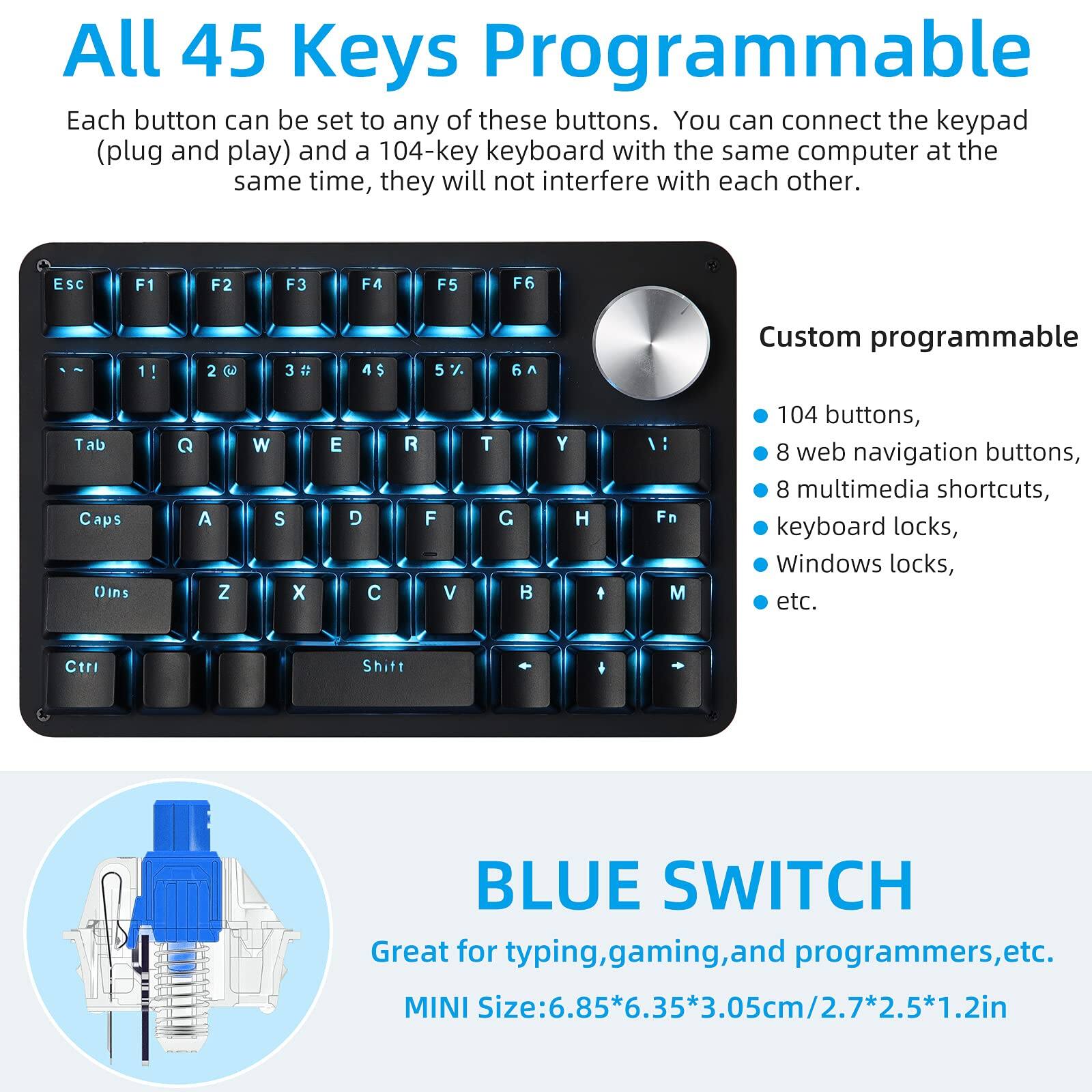All 45 Keys Programmable

Each button can be set to any of these buttons. You can connect the keypad (plug and play) and a 104-key keyboard with the same computer at the same time, they will not interfere with each other.

Custom programmable
- 104 buttons,
- 8 web navigation buttons,
- 8 multimedia shortcuts,
- keyboard locks,
- Windows locks,
- etc.

BLUE SWITCH
Great for typing, gaming, and programmers, etc.
MINI Size: 6.85*6.35*3.05cm/2.7*2.5*1.2in