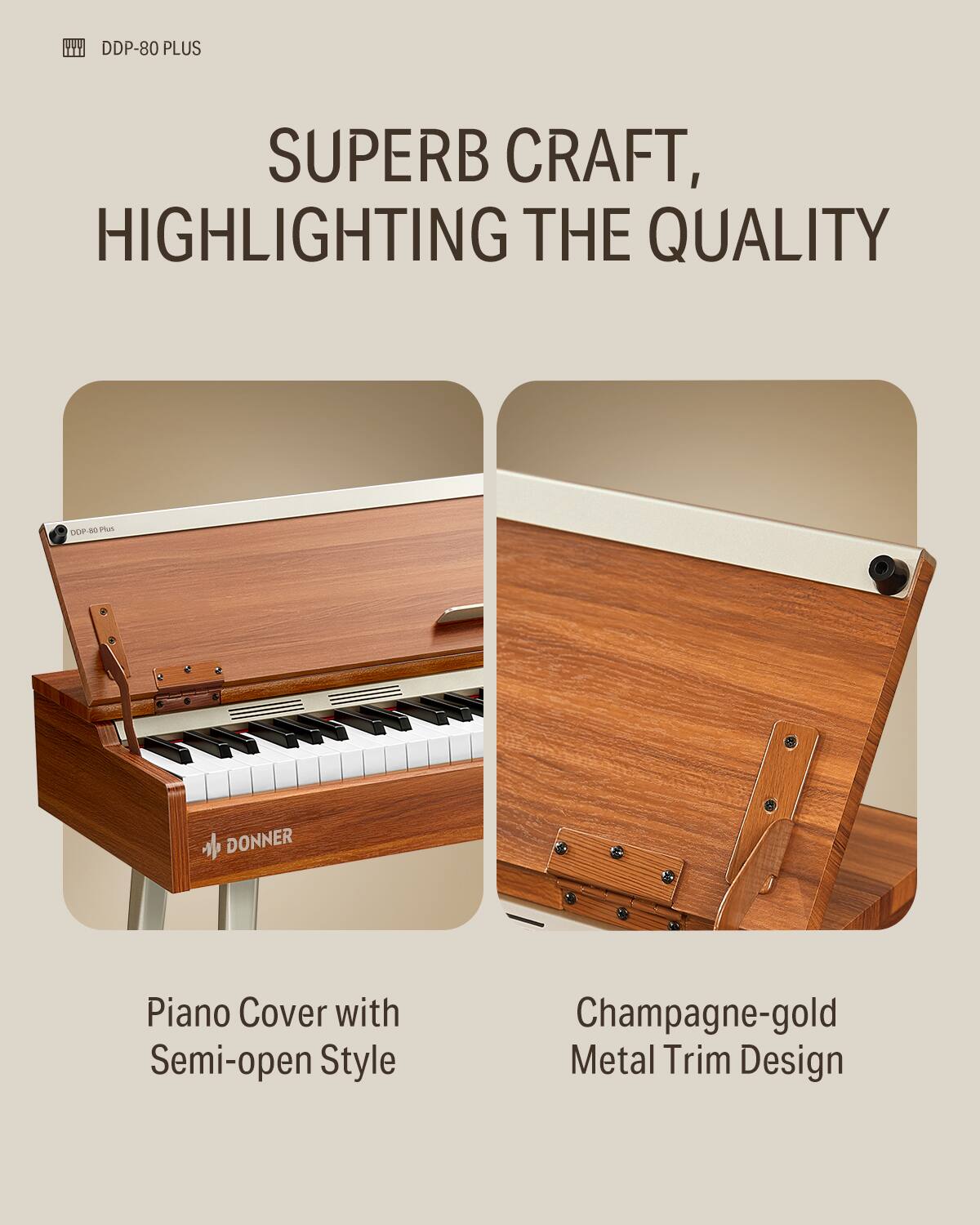DDP-80 PLUS

SUPERB CRAFT, HIGHLIGHTING THE QUALITY

Piano Cover with Semi-open Style

Champagne-gold Metal Trim Design