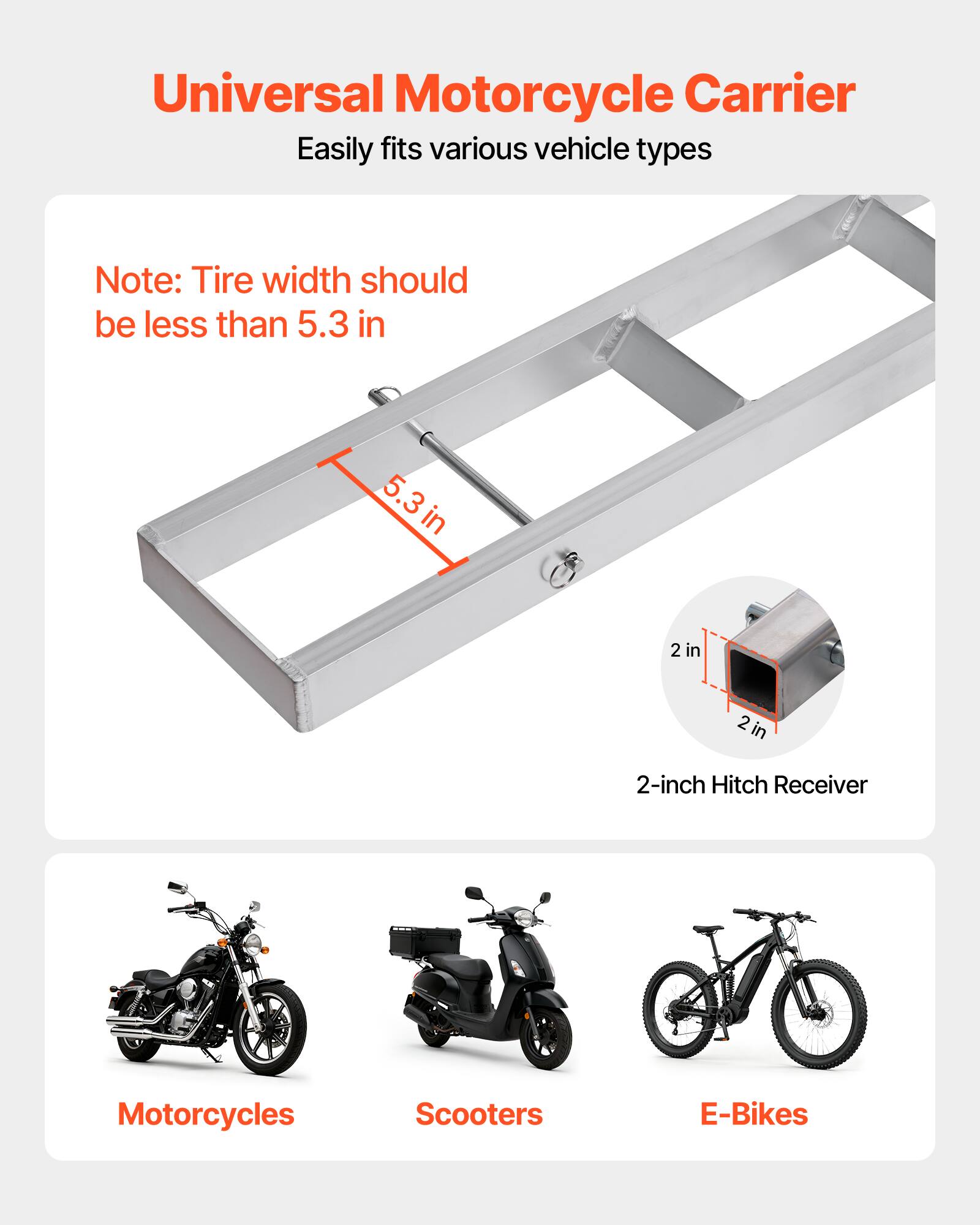 Universal Motorcycle Carrier  
Easily fits various vehicle types  

Note: Tire width should be less than 5.3 in  

5.3 in  
2 in  
2 in  

2-inch Hitch Receiver  

Motorcycles  
Scooters  
E-Bikes