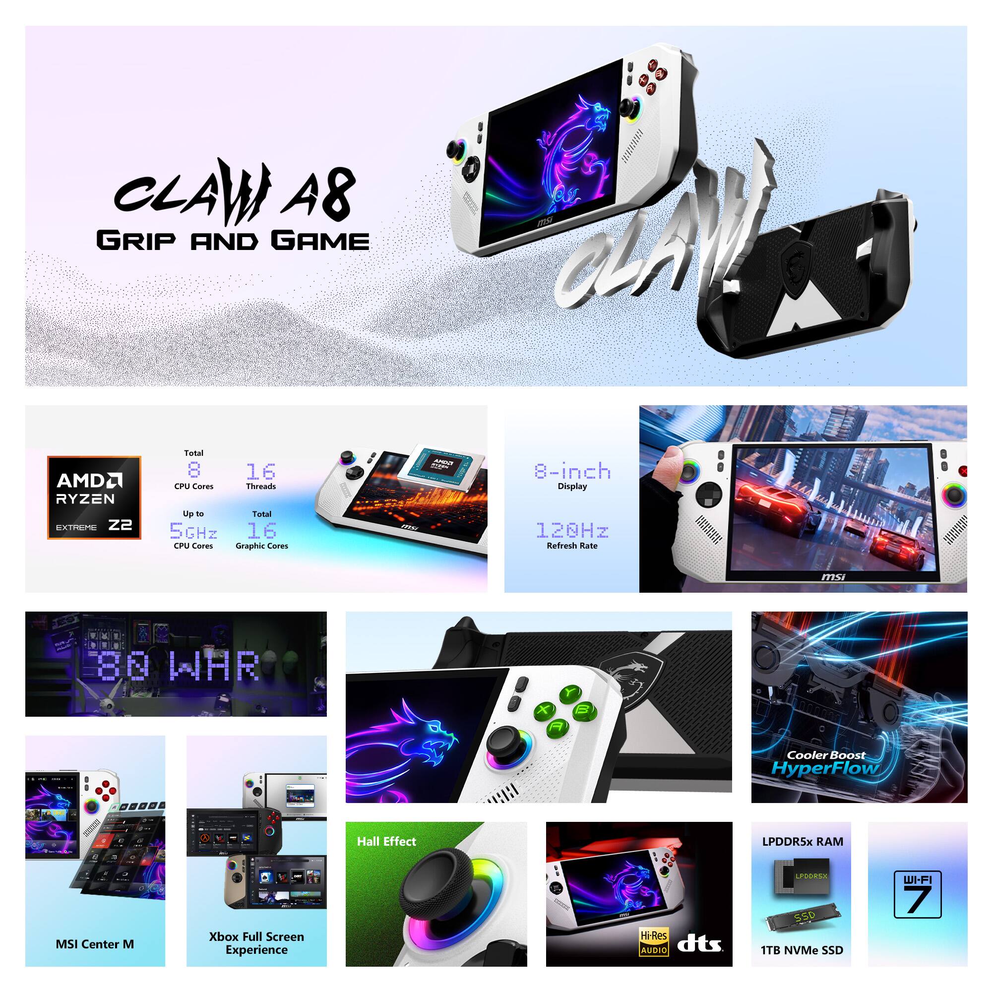 CLAW A8 GRIP AND GAME

AMD Ryzen Extreme Z2  
Total CPU Cores: 8  
Total CPU Threads: 16  
Up to 5GHz  

8-inch Display  
120Hz Refresh Rate  

86 WHR  
Cooler Boost HyperFlow  
Hall Effect  
LPDDR5X RAM  
MSI Center M  
Xbox Full Screen Experience  
dts Hi-Res Audio  
1TB NVMe SSD  
Wi-Fi 7