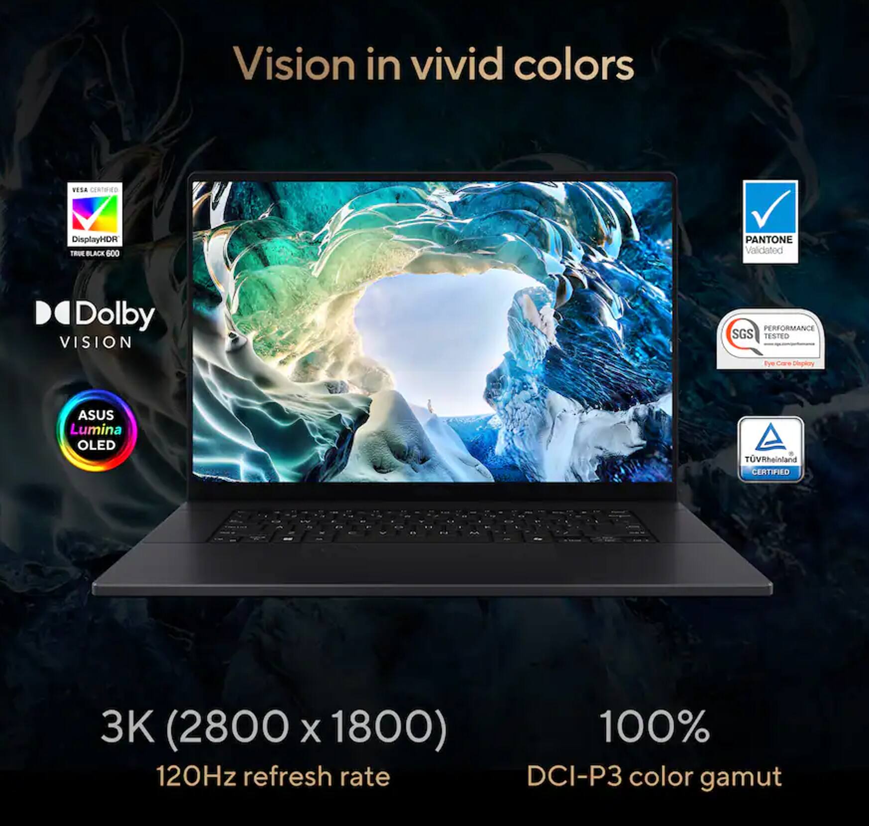 Vision in vivid colors

- RESA CERTIFIED
- DisplayHDR True Black 600
- PANTONE Validated
- Dolby VISION
- SGS PERFORMANCE TESTED
- TÜV Rheinland CERTIFIED
- ASUS Lumina OLED TV

3K (2800 x 1800)  
120Hz refresh rate  
100% DCI-P3 color gamut