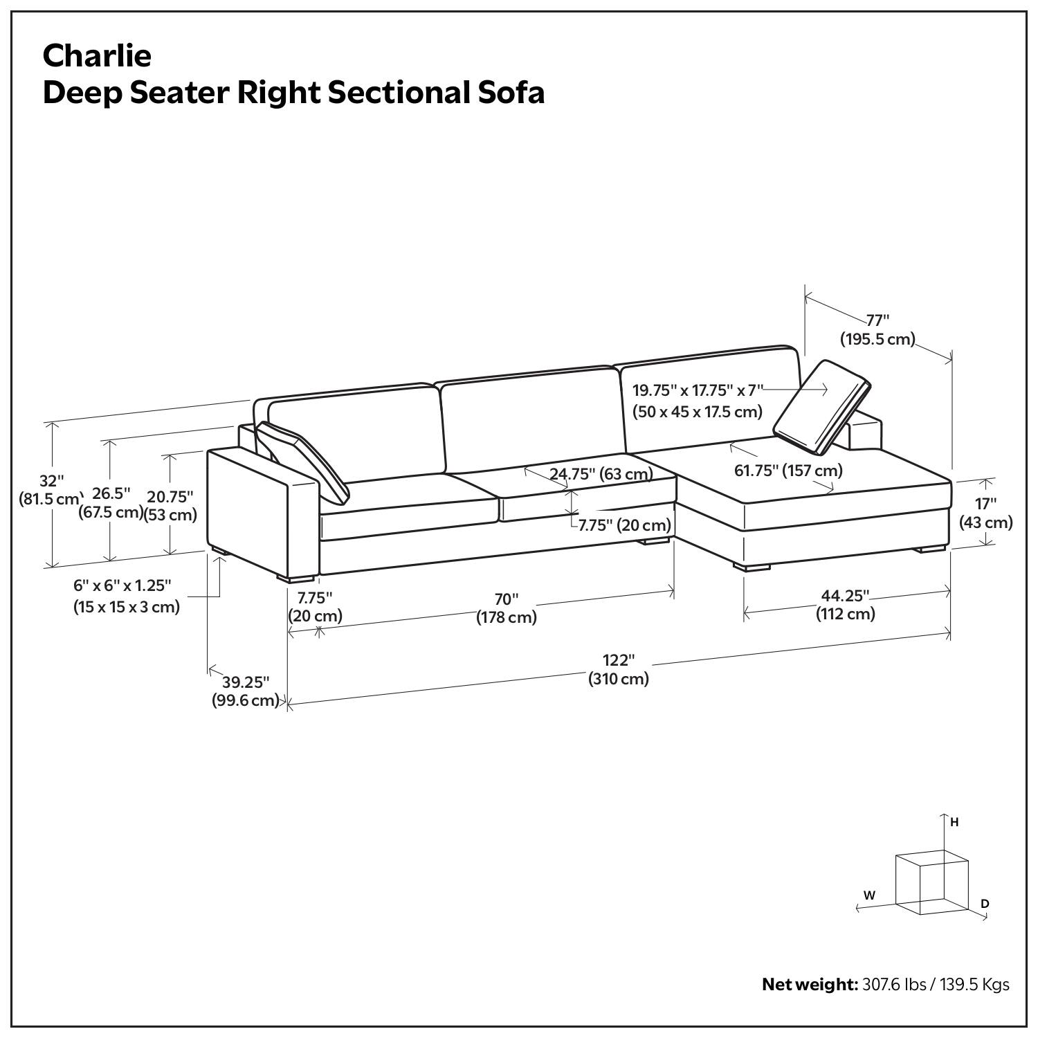 Charlie Deep Seater Right Sectional Sofa

- 77" (195.5 cm)
- 19.75" x 17.75" x 7" (50 x 45 x 17.5 cm)
- 32" (81.5 cm)
- 26.5" (67.5 cm)
- 20.75" (53 cm)
- 24.75" (63 cm)
- 7.75" (20 cm)
- 61.75" (157 cm)
- 6" x 6" x 1.25" (15 x 15 x 3 cm)
- 7.75" (20 cm)
- 70" (178 cm)
- 4.25" (112 cm)
- 39.25" (99.6 cm)
- 122" (310 cm)
- Net weight: 307.6 lbs / 139.5 Kgs