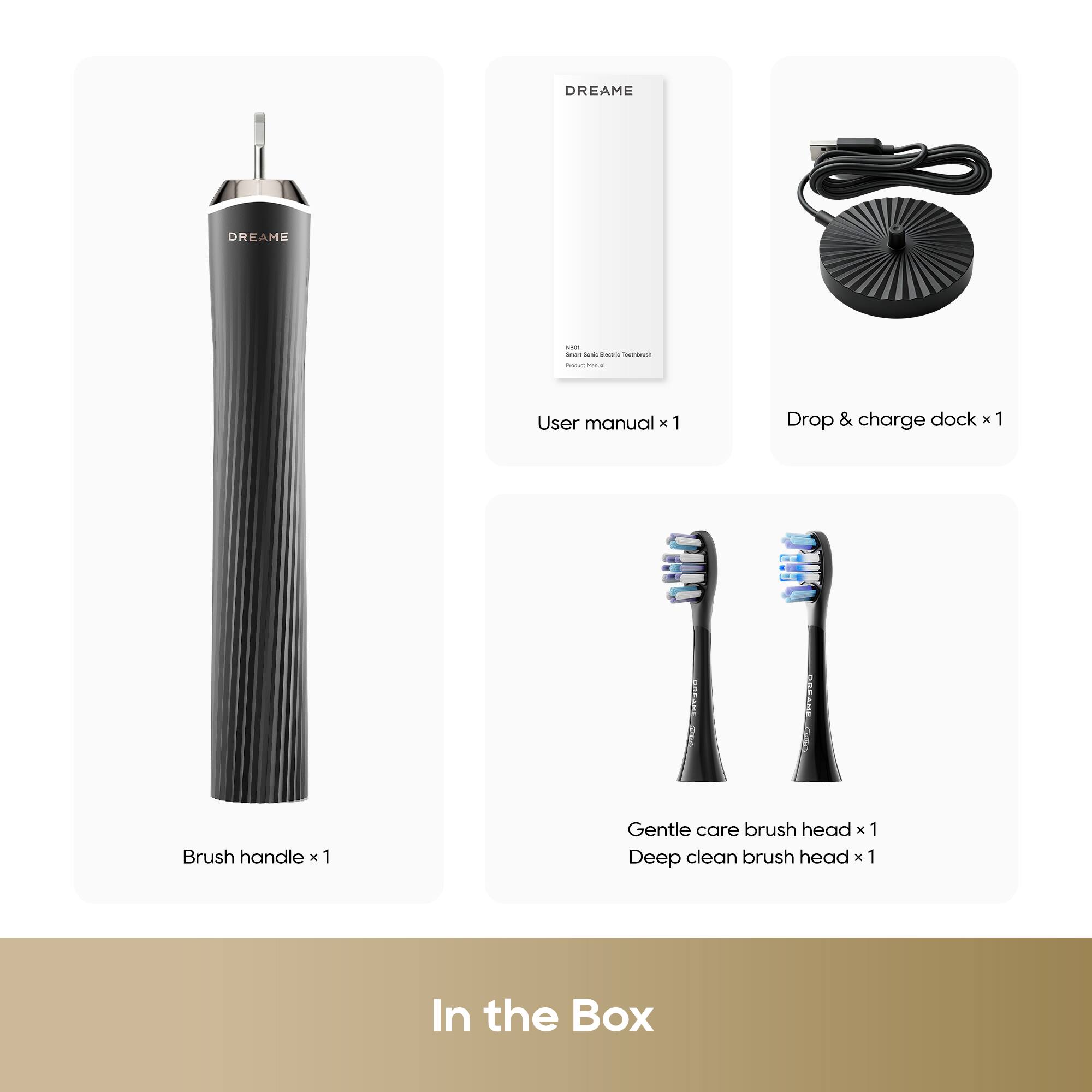 DREAME DREAME

- User manual x 1
- Drop & charge dock x 1
- Brush handle x 1
- Gentle care brush head x 1
- Deep clean brush head x 1

In the Box