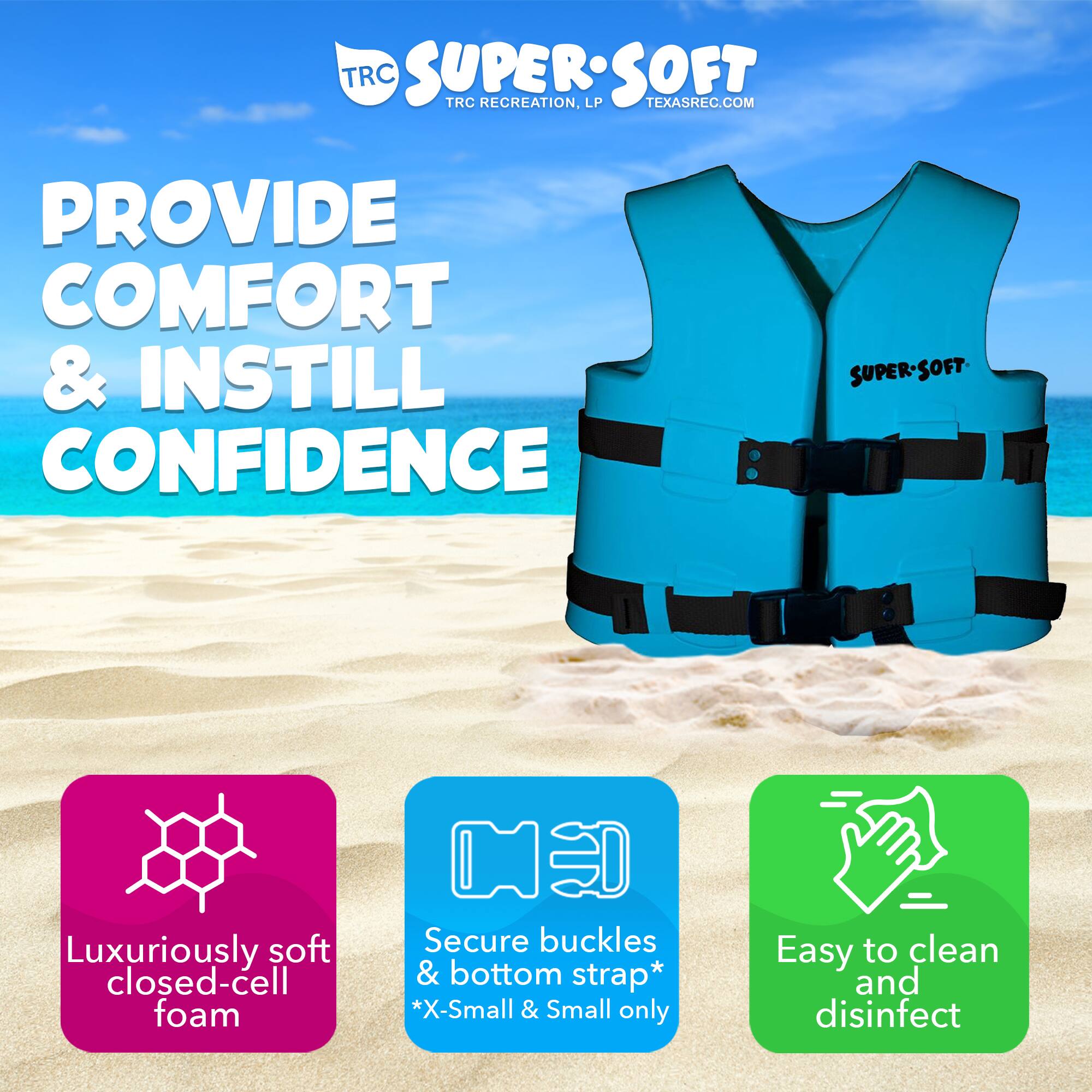 **TRC SUPER SOFT**  
TRC RECREATION, LP  
TEXASREC.COM  

**PROVIDE COMFORT & INSTILL CONFIDENCE**  

- Luxuriously soft closed-cell foam  
- Secure buckles & bottom strap*  
  *X-Small & Small only  
- Easy to clean and disinfect