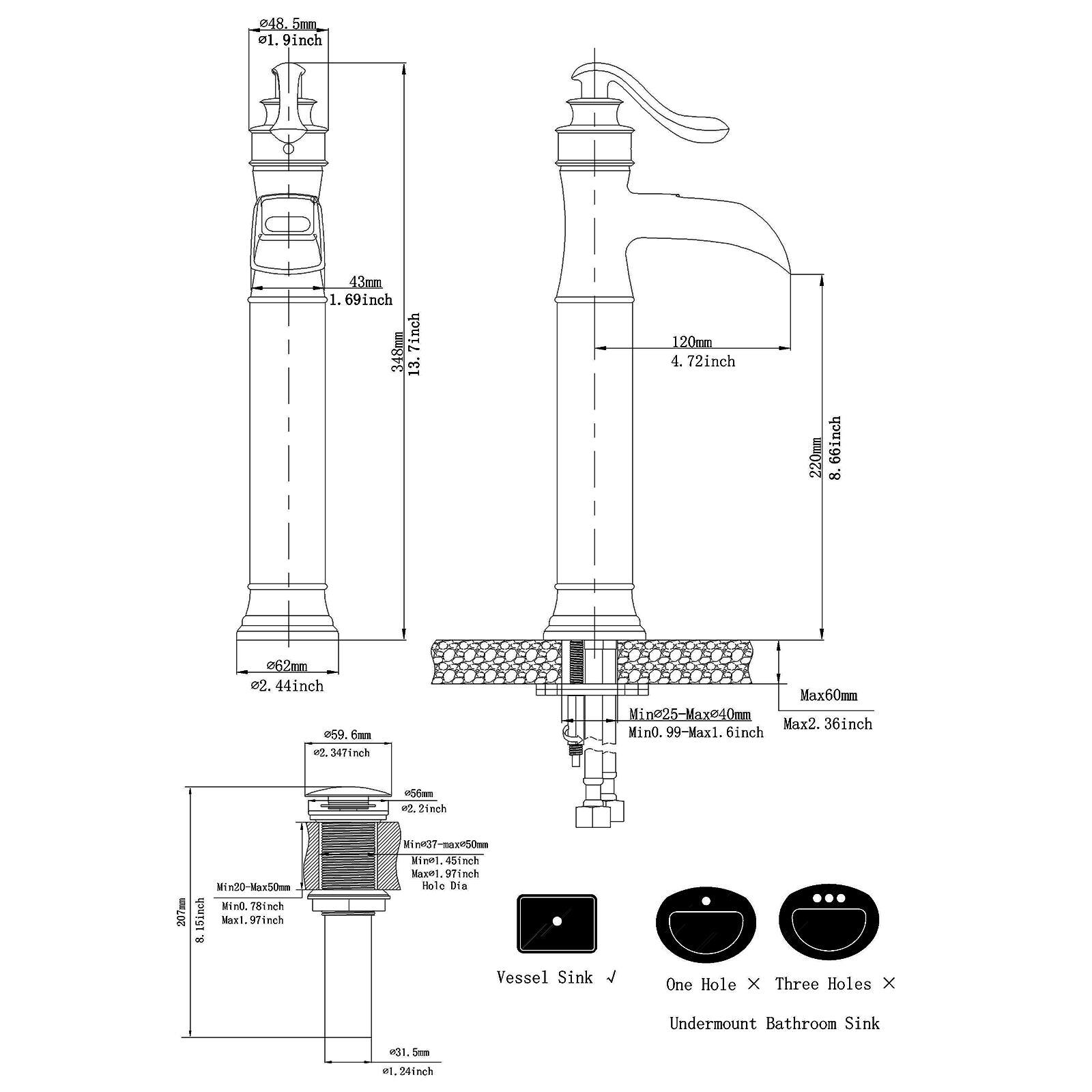 - 48.5mm (1.9 inch)
- 43mm (1.69 inch)
- 338mm (13.3 inch)
- 120mm (4.72 inch)
- 220mm (8.66 inch)
- 62mm (2.44 inch)
- 59.6mm (2.347 inch)
- 65mm (2.56 inch)
- 31.5mm (1.24 inch)
- Min25-Max240mm (Min0.99-Max9.45 inch)
- Max60mm (Max2.36 inch)
- Min0.78 inch
- Max1.6 inch
- Min20-Max50mm (Min0.78 inch-Max1.97 inch)
- Hole Dia
- Vessel Sink
- One Hole x Three Holes x Undermount Bathroom Sink
- 24 inch