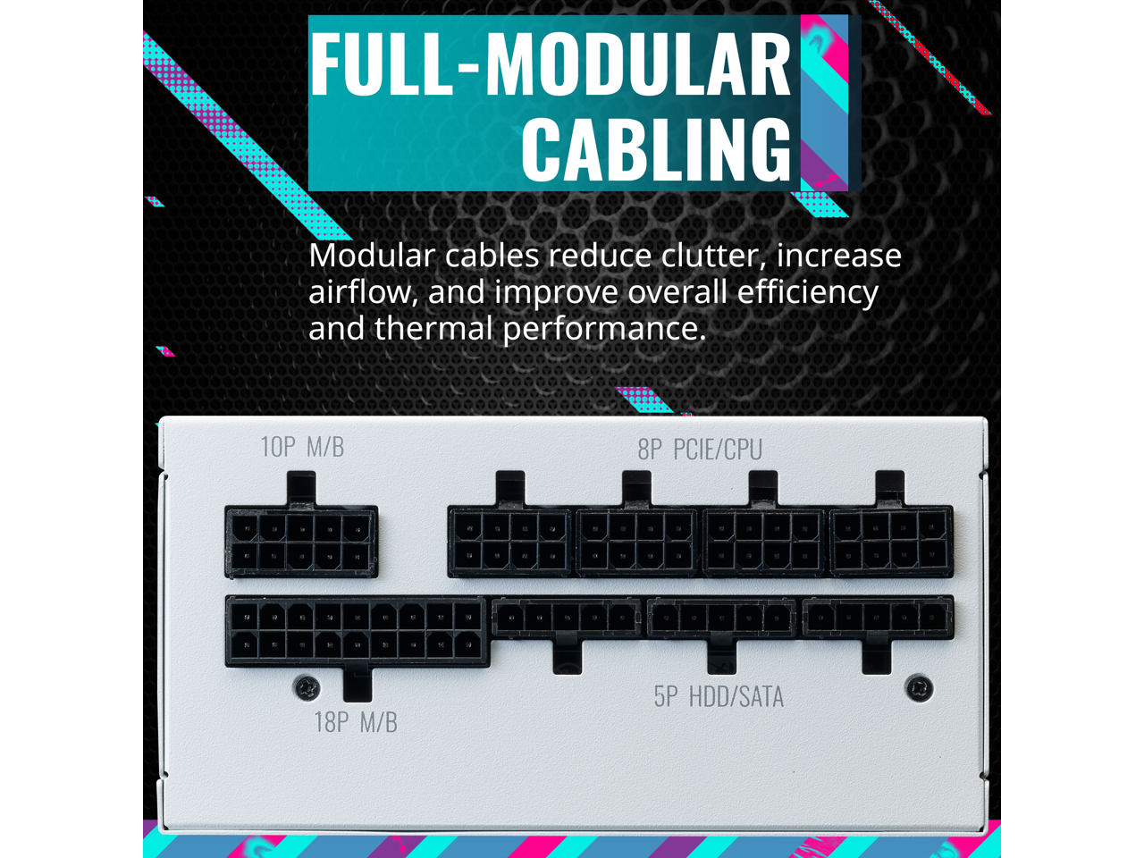 FULL-MODULAR CABLES

Modular cables reduce clutter, increase airflow, and improve overall efficiency and thermal performance.

10P M/B  
8P PCIe/CPU  
18P M/B  
5P HDD/SATA