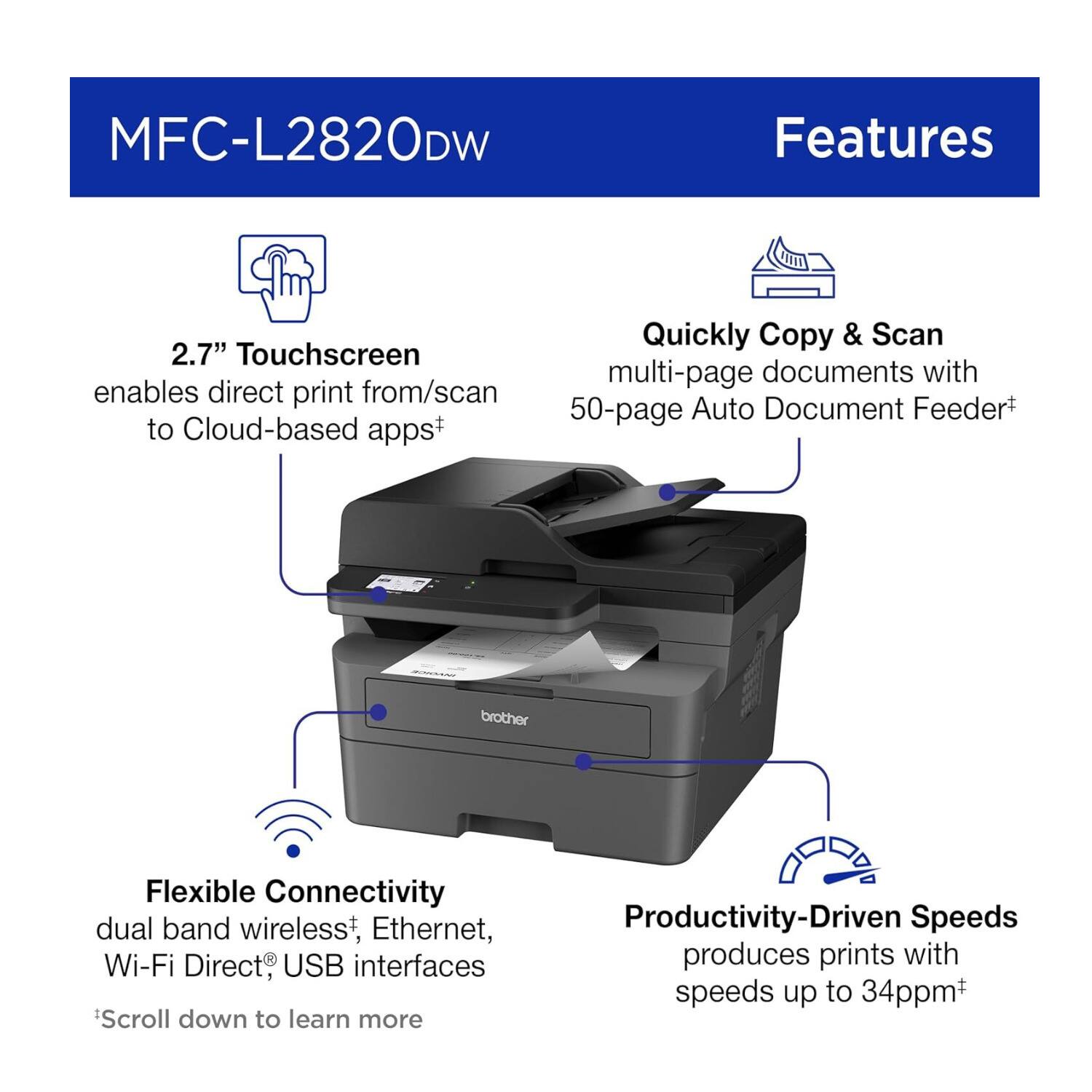 MFC-L2820DW Features

- 2.7" Touchscreen enables direct print from/scan to Cloud-based apps+
- Quickly Copy & Scan multi-page documents with 50-page Auto Document Feeder+
- Flexible Connectivity dual band wireless*, Ethernet, Wi-Fi Direct®, USB interfaces
- Productivity-Driven Speeds produces prints with speeds up to 34ppm+

*Scroll down to learn more