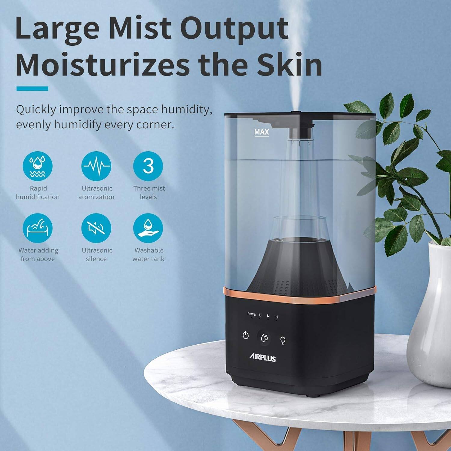 Large Mist Output Moisturizes the Skin

Quickly improve the space humidity, evenly humidify every corner.

- Rapid humidification
- Ultrasonic atomization
- Three mist levels
- Water adding from above
- Ultrasonic silence
- Washable water tank

MAX

AIRPLUS