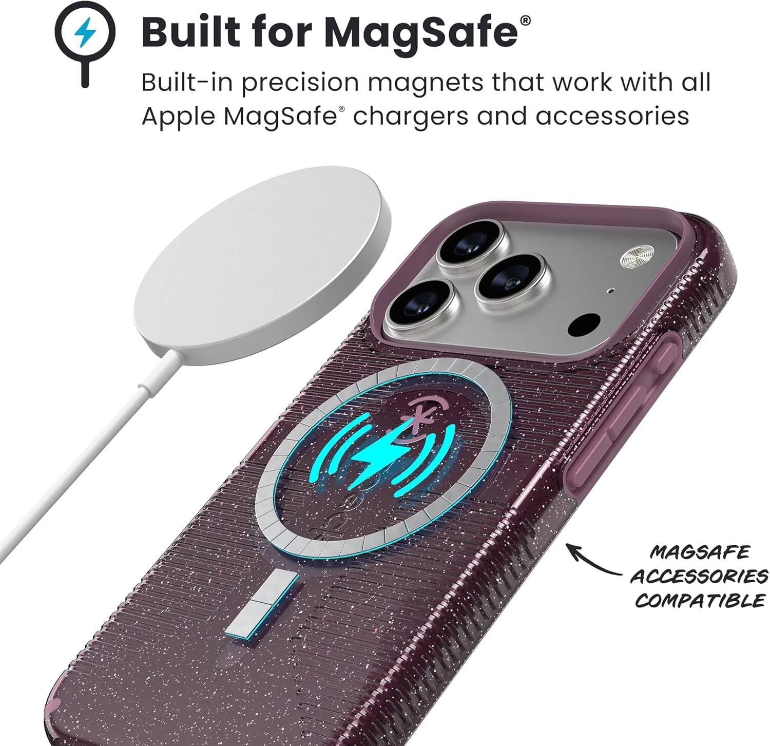 Built for MagSafe®  
Built-in precision magnets that work with all Apple MagSafe® chargers and accessories  

MAGSAFE ACCESSORIES COMPATIBLE