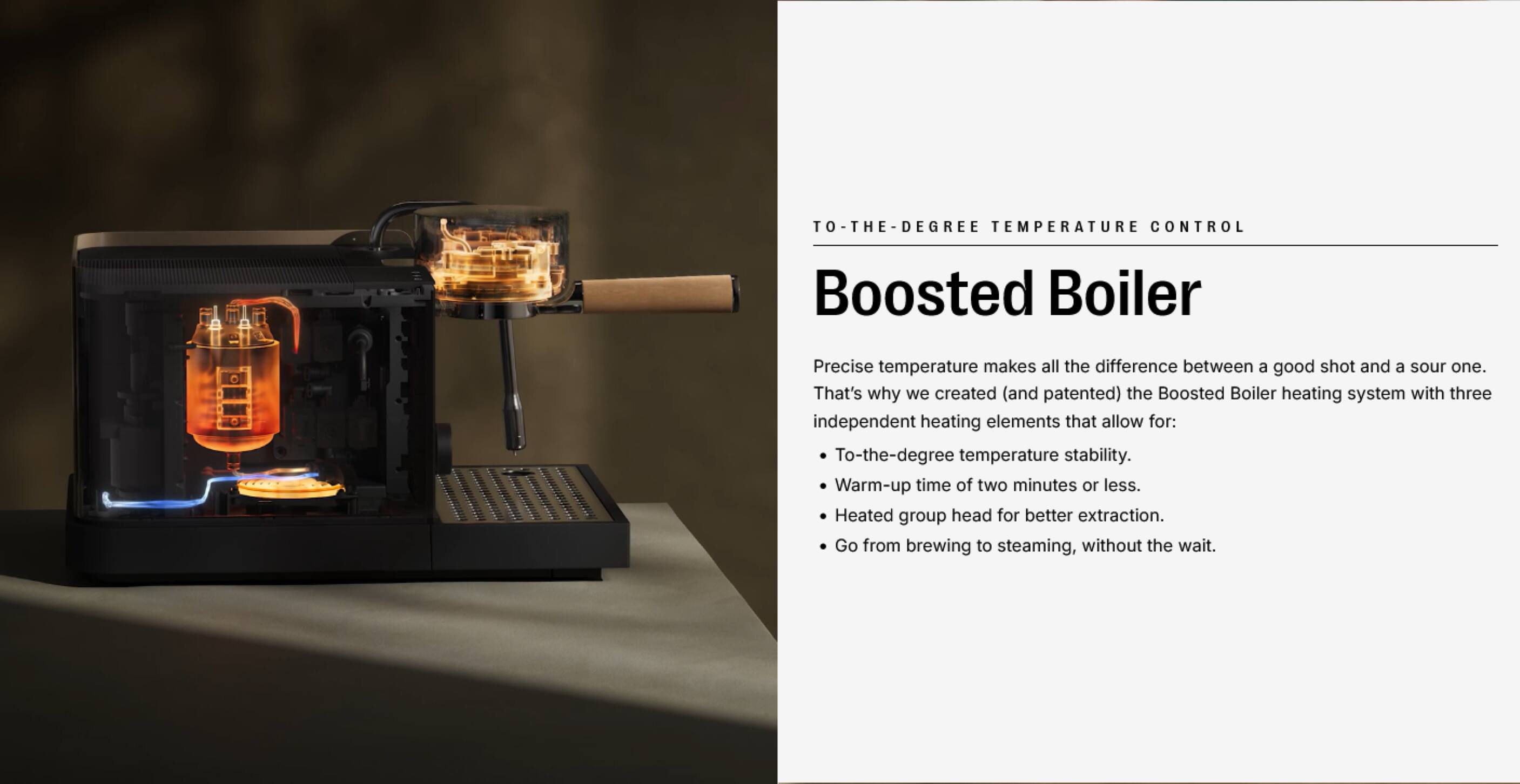 TO-THE-DEGREE TEMPERATURE CONTROL

Boosted Boiler

Precise temperature makes all the difference between a good shot and a sour one. That's why we created (and patented) the Boosted Boiler heating system with three independent heating elements that allow for:

- To-the-degree temperature stability.
- Warm-up time of two minutes or less.
- Heated group head for better extraction.
- Go from brewing to steaming, without the wait.