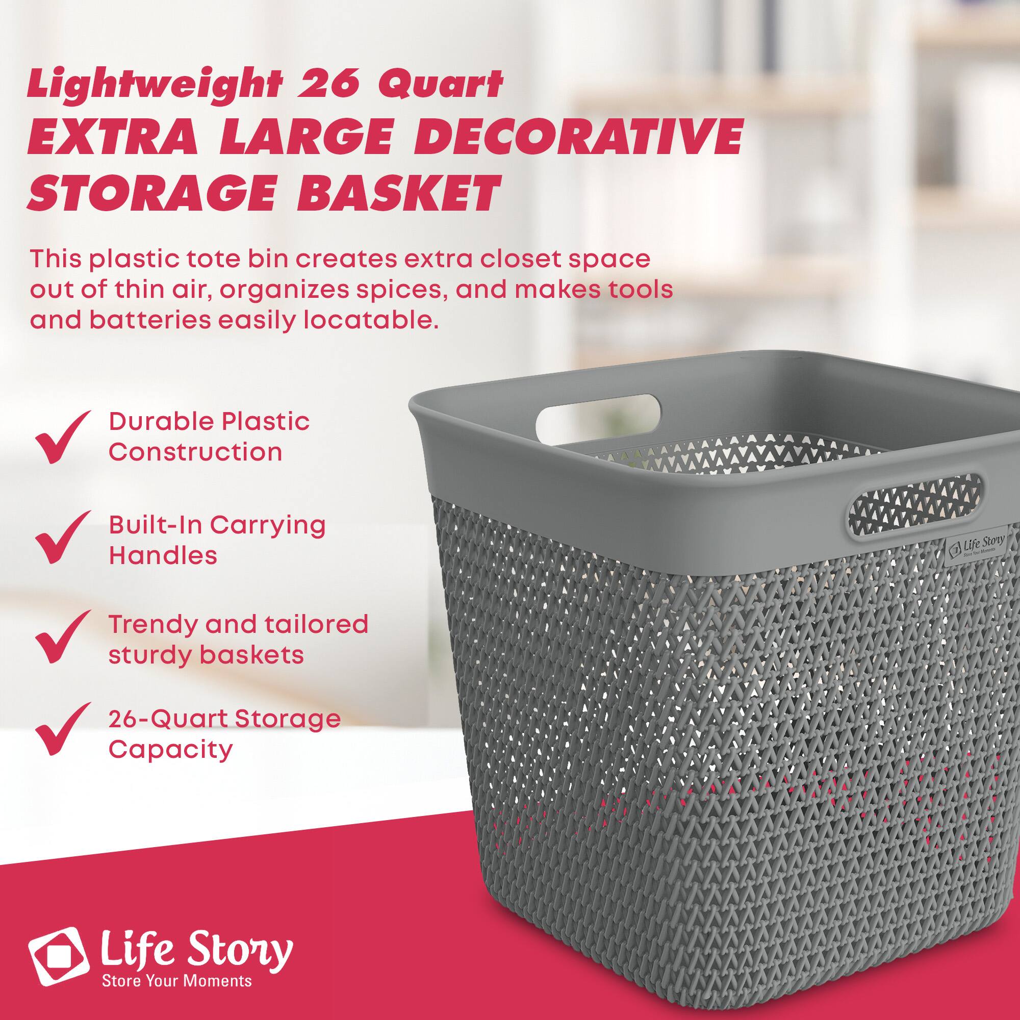 Lightweight 26 Quart EXTRA LARGE DECORATIVE STORAGE BASKET

This plastic tote bin creates extra closet space out of thin air, organizes spices, and makes tools and batteries easily locatable.

- Durable Plastic Construction
- Built-In Carrying Handles
- Trendy and tailored sturdy baskets
- 26-Quart Storage Capacity

Life Story  
Store Your Moments