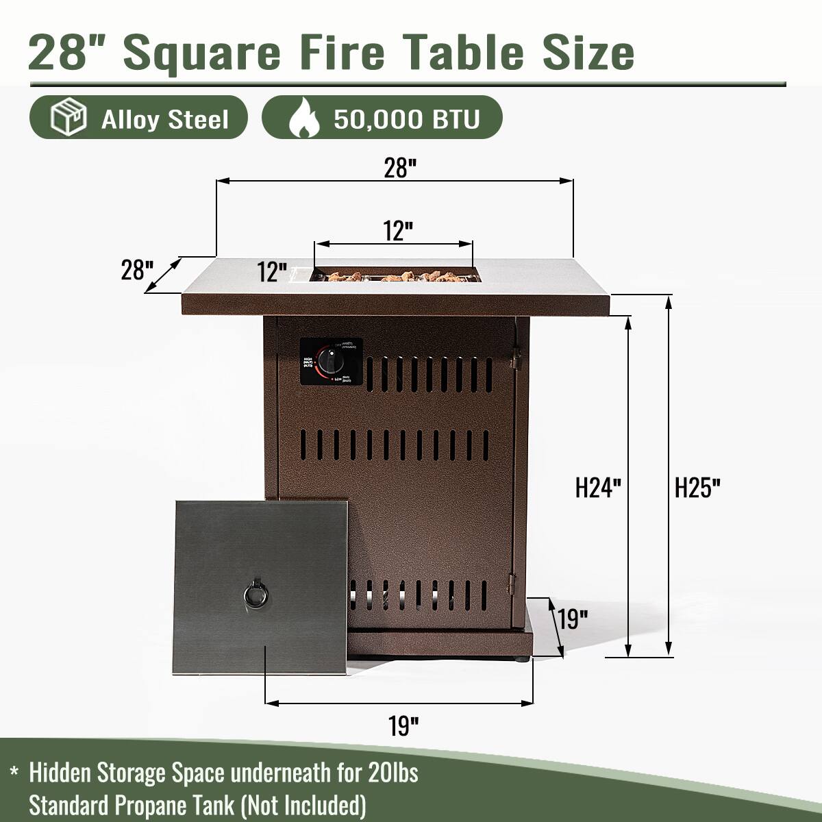 28" Square Fire Table Size  
Alloy Steel  
50,000 BTU  

- 28" (Width)  
- 12" (Depth)  
- 28" (Height)  
- 12" (Height)  
- 19" (Height)  
- 19" (Height)  
- H24" (Height)  
- H25" (Height)  

*Hidden Storage Space underneath for 20lbs Standard Propane Tank (Not Included)