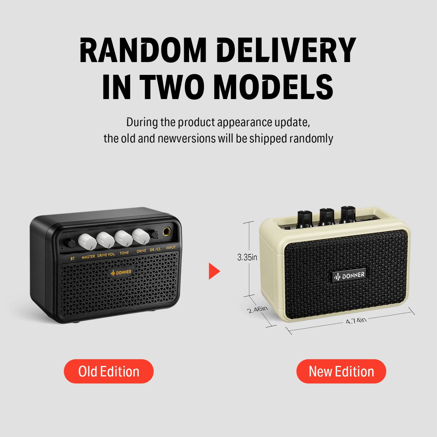 RANDOM DELIVERY IN TWO MODELS

During the product appearance update, the old and new versions will be shipped randomly.

Old Edition

New Edition

BT MASTER DRIVE VOL TONE DRIVE DR. A/C INPUI

3.35in

2.46in

4.74W

4in

3.35in

2.46in

4.74in