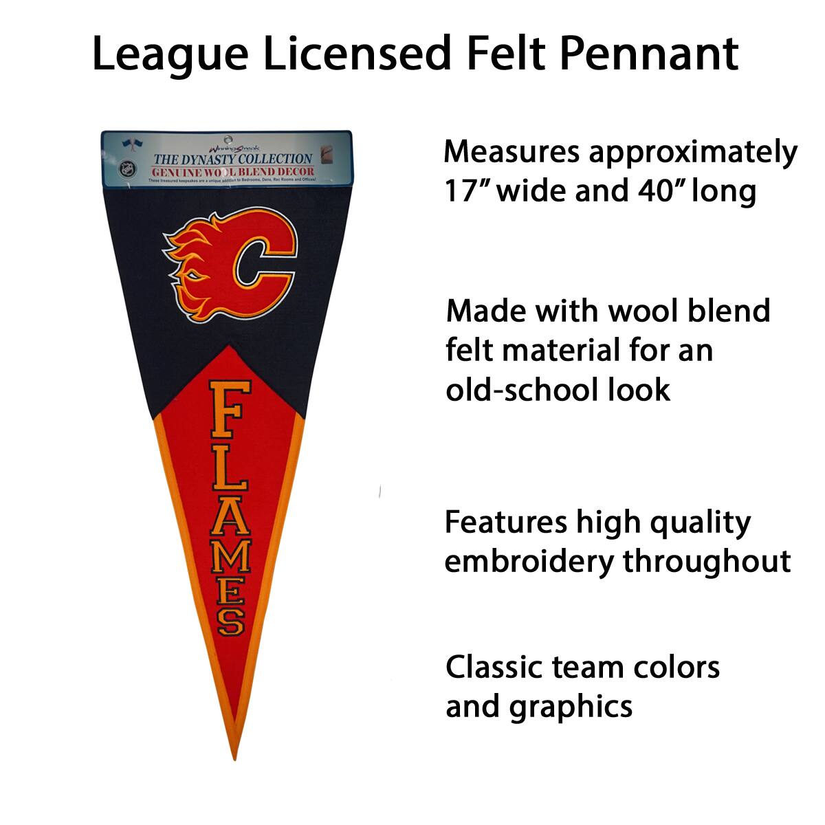 League Licensed Felt Pennant

- Measures approximately 17" wide and 40" long
- Made with wool blend felt material for an old-school look
- Features high quality embroidery throughout
- Classic team colors and graphics

The Dynasty Collection
Genuine Wool Blend Decor