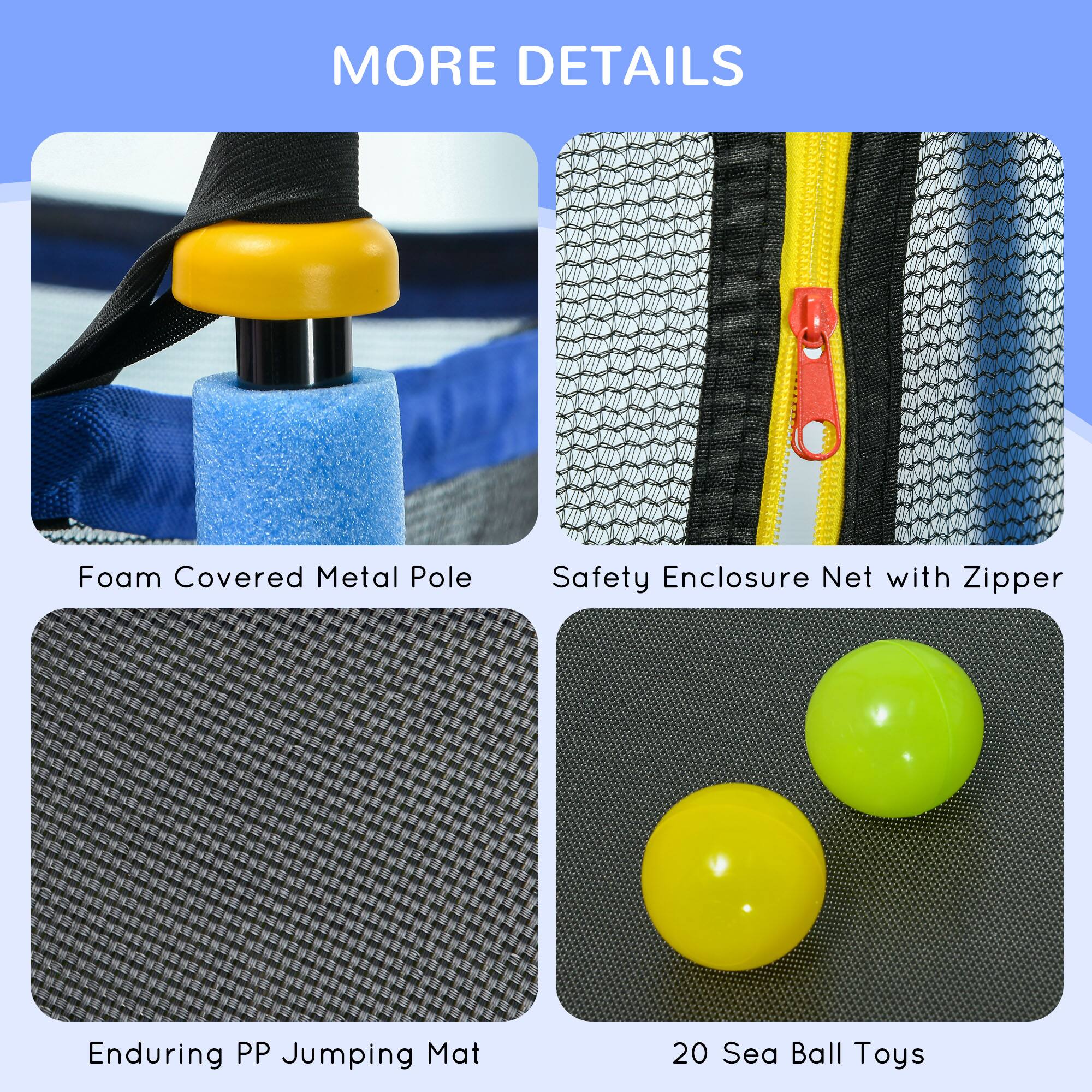 MORE DETAILS

- Foam Covered Metal Pole
- Safety Enclosure Net with Zipper
- Enduring PP Jumping Mat
- 20 Sea Ball Toys