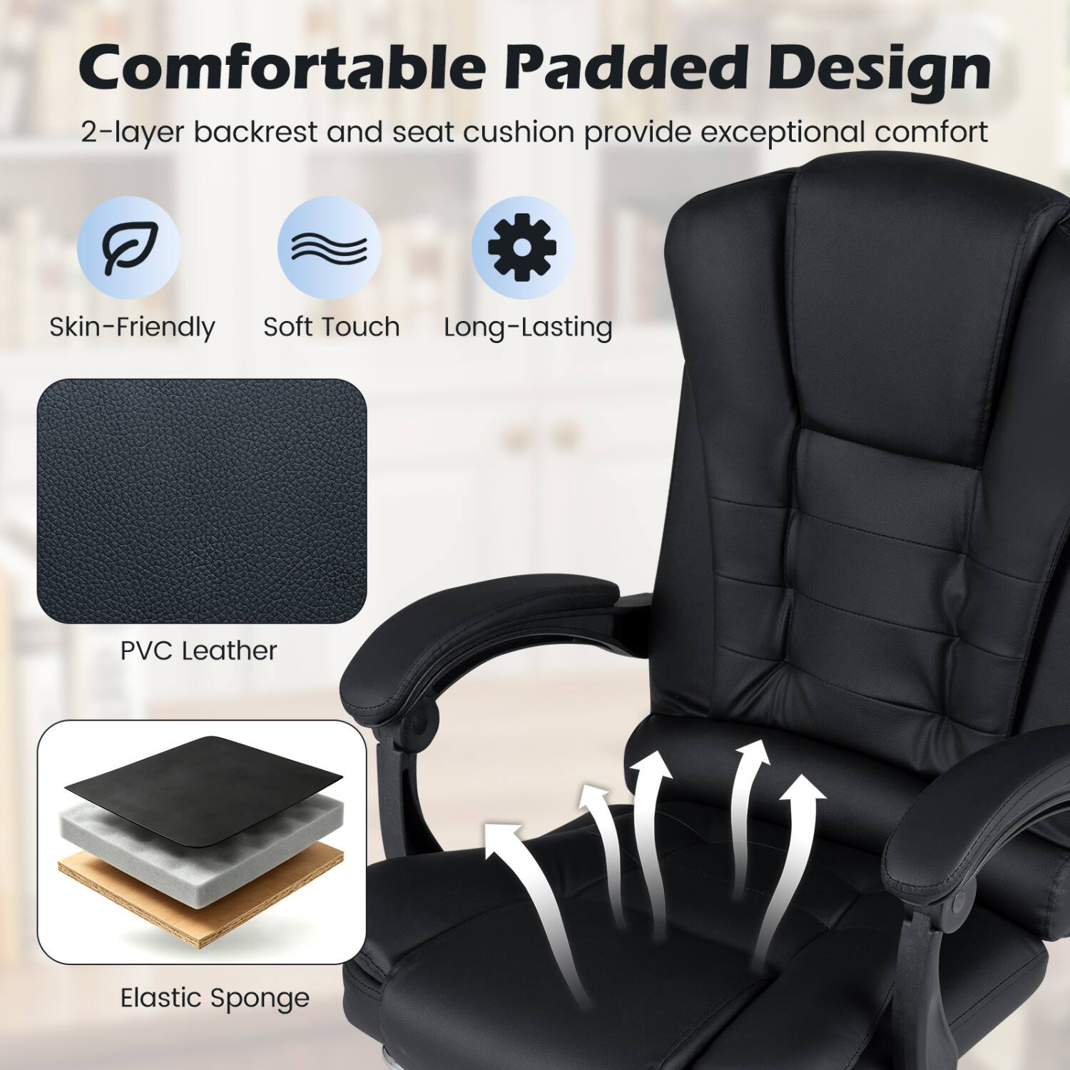 Comfortable Padded Design  
2-layer backrest and seat cushion provide exceptional comfort

Skin-Friendly Soft Touch Long-Lasting  
PVC Leather  
Elastic Sponge