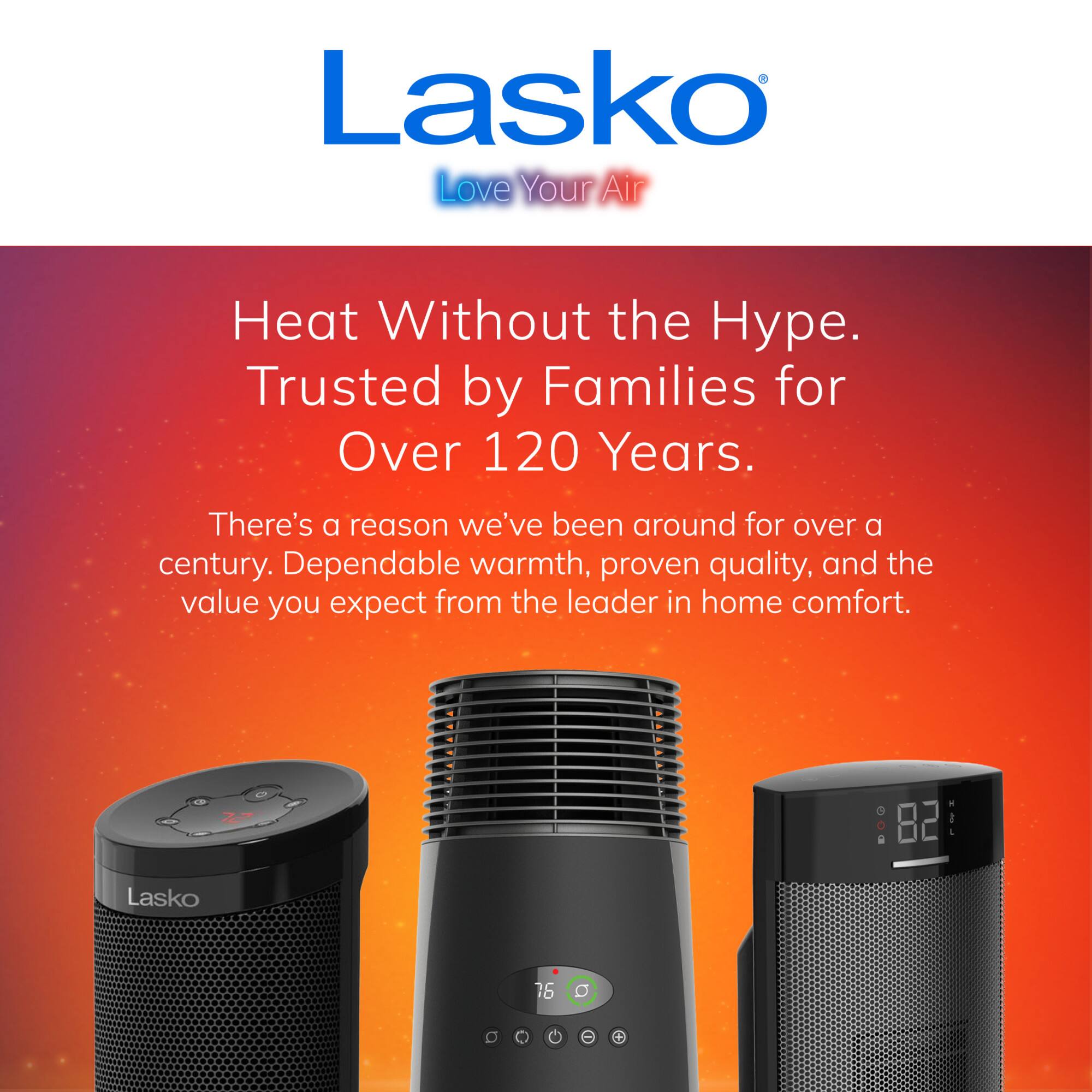 Lasko Love Your Air  
Heat Without the Hype. Trusted by Families for Over 120 Years.  
There's a reason we've been around for over a century. Dependable warmth, proven quality, and the value you expect from the leader in home comfort.