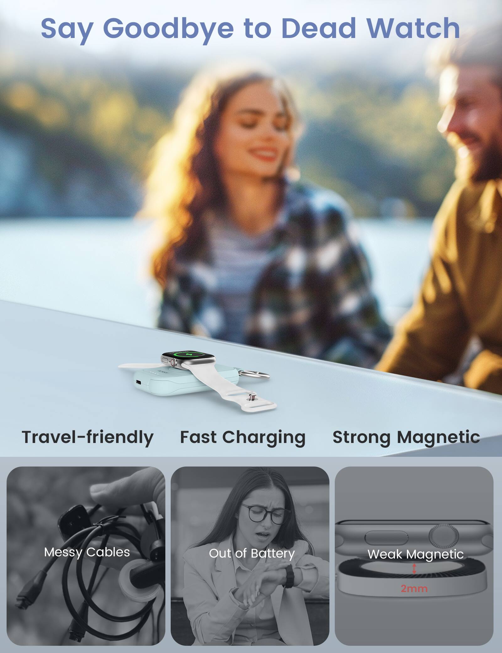 Say Goodbye to Dead Watch

Travel-friendly Fast Charging Strong Magnetic

Messy Cables
Out of Battery
Weak Magnetic
2mm