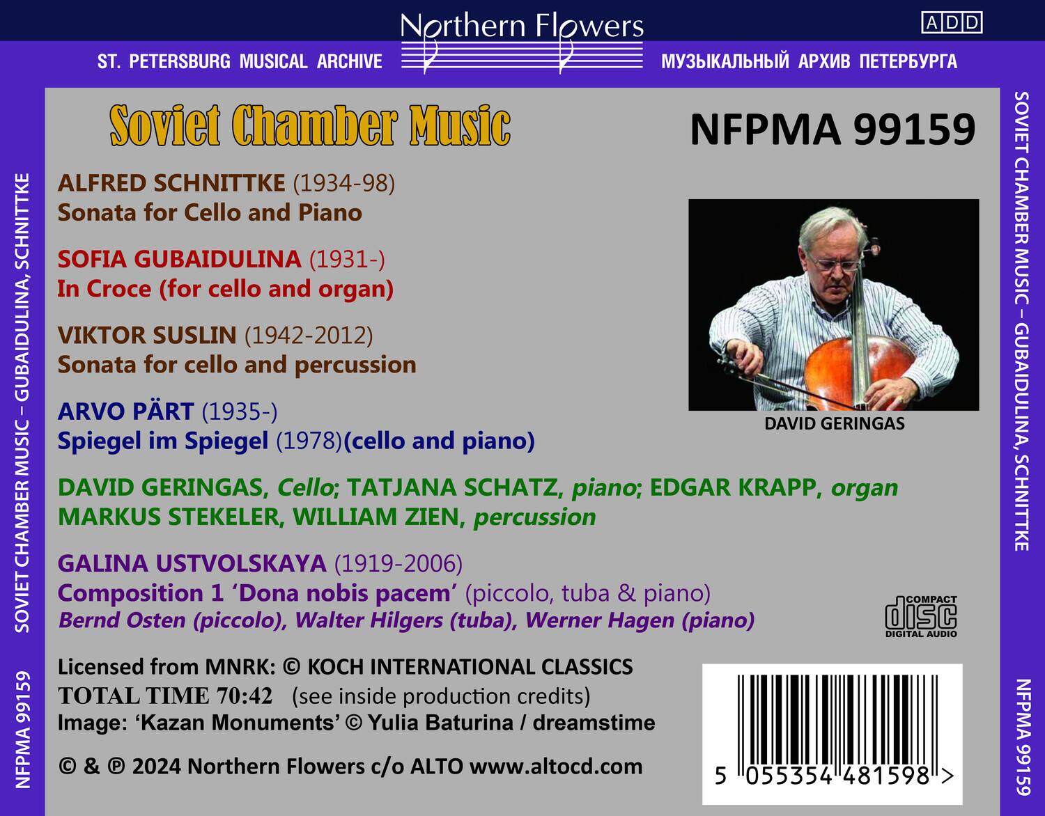 **Northern Flowers**

**ST. PETERSBURG MUSICAL ARCHIVE**

**Soviet Chamber Music**

**ALFRED SCHNITTKE (1934-98)**
Sonata for Cello and Piano

**SOFIA GUBAIDULINA (1931-)**
In Croce (for cello and organ)

**VIKTOR SUSLIN (1942-2012)**
Sonata for cello and percussion

**ARVO PÄRT (1935-)**
Spiegel im Spiegel (1978) (cello and piano)

**DAVID GERINGAS, Cello; TATJANA SCHATZ, piano; EDGAR KRAPP, organ**
**MARKUS STEKELER, WILLIAM ZIEN, percussion**

**GALINA USTVOLSKAYA (1919-2006)**
Composition 1 'Dona nobis pacem' (piccolo, tuba & piano)

**Bernd Osten (piccolo), Walter Hilgers (tuba), Werner Hagen (piano)**

**Licensed from MNRK: © KOCH INTERNATIONAL CLASS
