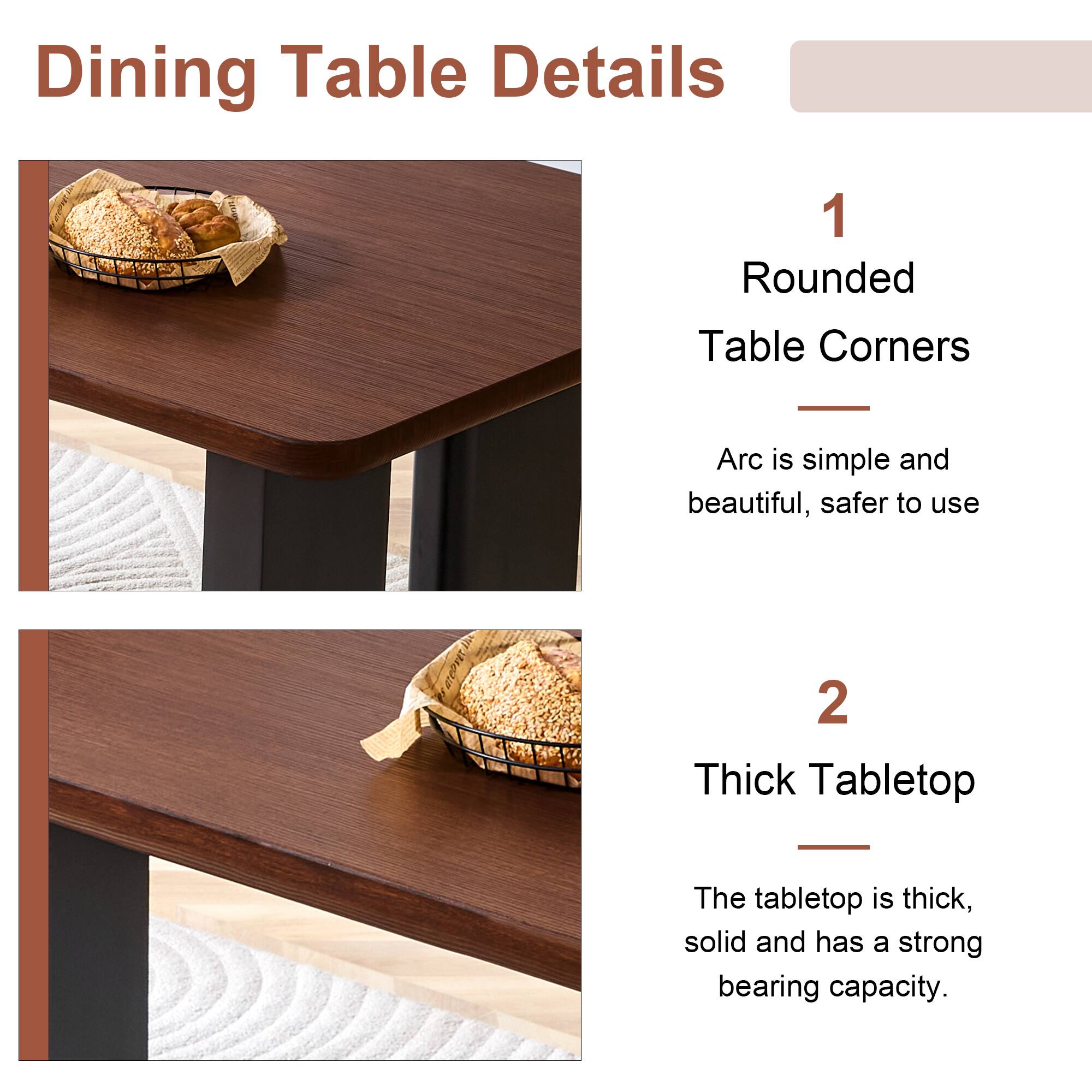 Dining Table Details

1. Rounded Table Corners
   - Arc is simple and beautiful, safer to use

2. Thick Tabletop
   - The tabletop is thick, solid and has a strong bearing capacity.