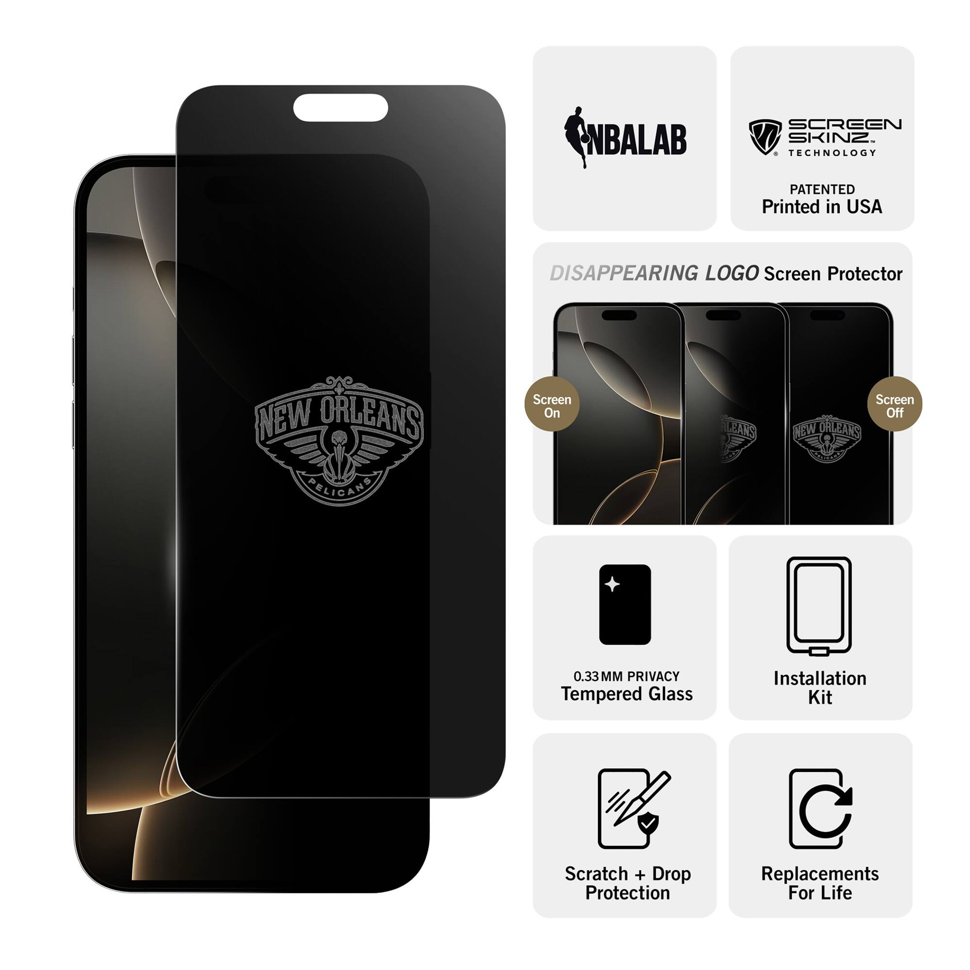 NBALAB SCREEN SKINZ  
TECHNOLOGY PATENTED  
Printed in USA  

DISAPPEARING LOGO Screen Protector  
NEW ORLEANS  
0.33MM PRIVACY Tempered Glass  
Installation Kit  
Scratch + Drop Protection  
Replacements For Life  

Screen On  
Screen Off