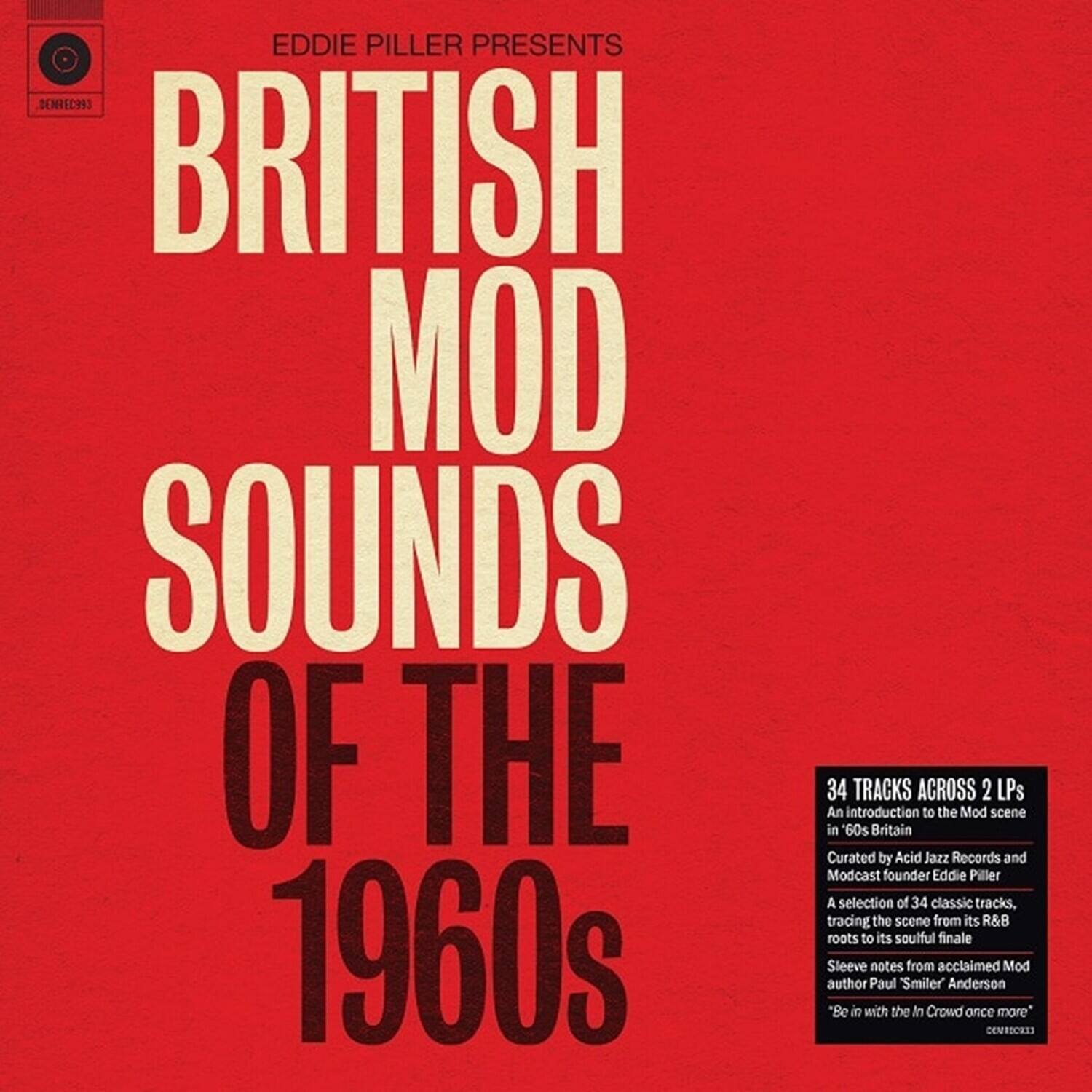 EDDIE PILLER PRESENTS  
BRITISH MOD SOUNDS OF THE 1960s  

34 TRACKS ACROSS 2 LPs  
An introduction to the Mod scene in 60s Britain  
Curated by Acid Jazz Records and Modcast founder Eddie Piller  
A selection of 34 classic tracks, tracing the scene from its R&B roots to its soulful finale  
Sleeve notes from acclaimed Mod author Paul "Smiler" Anderson  
*Be in with the In Crowd once more*  

DEMO1293