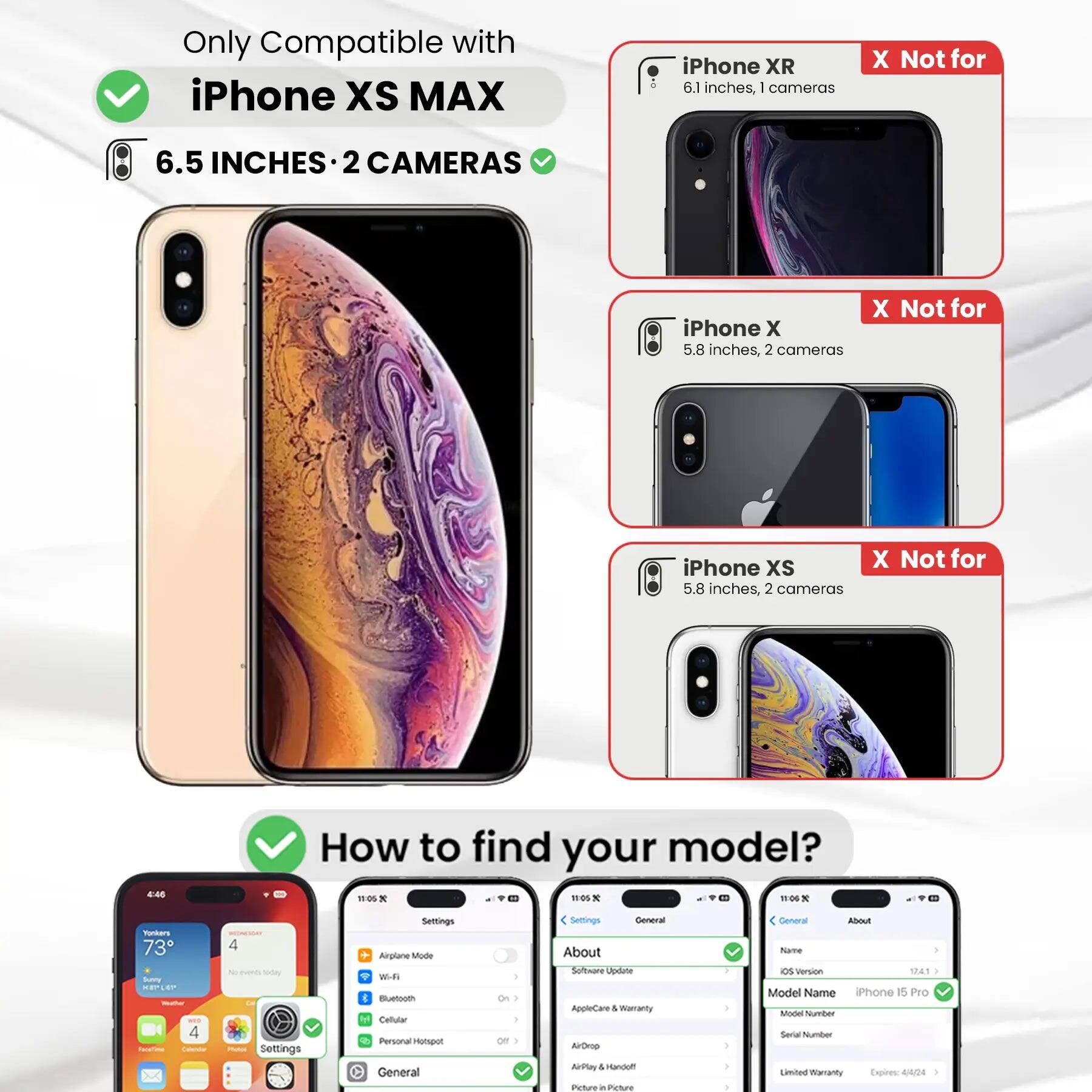 Only Compatible with iPhone XS MAX

6.5 INCHES • 2 CAMERAS

iPhone XR
6.1 inches, 1 camera
X Not for

iPhone X
5.8 inches, 2 cameras
X Not for

iPhone XS
5.8 inches, 2 cameras
X Not for

How to find your model?

Settings
Airplane Mode
Wi-Fi
Bluetooth
Cellular
Personal Hotspot
General
About
Software Update
AppleCare & Warranty
AirDrop
AirPlay & Handoff
Picture in Picture

General
About
Name
iOS Version
Model Name
iPhone 15 Pro
Model Number
Serial Number
Limited Warranty Expires: 4/4/24